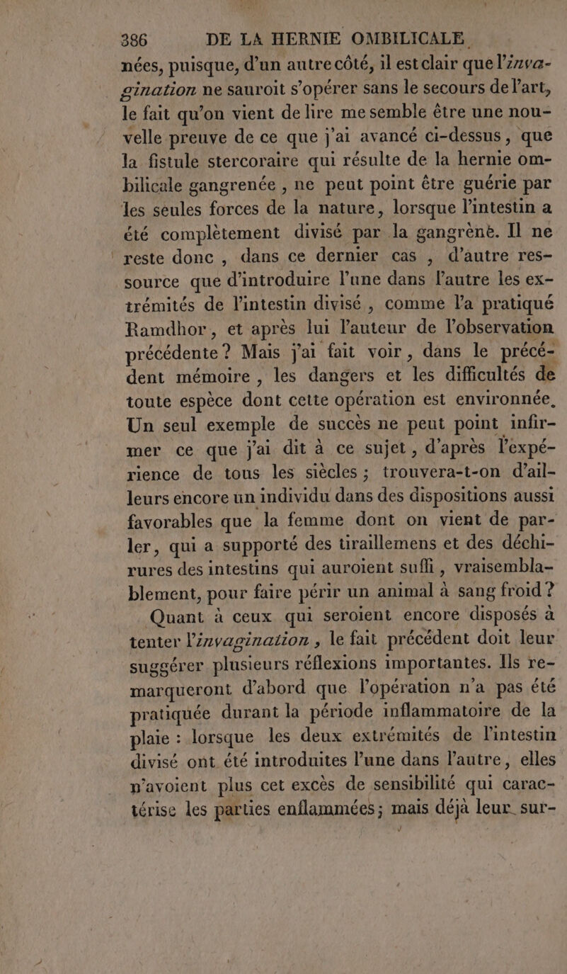 nées, puisque, d’un autre côté, il est clair que l’irva- gination ne sauroit s’opérer sans le secours de Part, le fait qu’on vient de lire me semble être une nou- velle preuve de ce que j'ai avancé ci-dessus, que la fistule stercoraire qui résulte de la hernie om- bilicale gangrenée , ne peut point être guérie par les seules forces de la nature, lorsque l'intestin a été complètement divisé par la gangrènè. Il ne ‘reste donc, dans ce dernier cas , d’autre res- source que d'introduire l’une dans l’autre les ex- trémités de l'intestin divisé , comme la pratiqué Ramdhor, et après lui l’auteur de l'observation précédente ? Mais j'ai fait voir, dans le précé- dent mémoire , les dangers et les difficultés de toute espèce dont cette opération est environnée, Un seul exemple de succès ne peut point infir- mer ce que j'ai dit à ce sujet, d'après l'expé- rience de tous les siècles ; trouvera-t-on d’ail- leurs encore un individu dans des dispositions aussi favorables que la femme dont on vient de par- ler, qui a supporté des tiraillemens et des déchi- rures des intestins qui auroient suffi, vraisembla- blement, pour faire périr un animal à sang froid ? Quant à ceux qui seroient encore disposés à tenter l’invagizazion , le fait précédent doit leur suggérer plusieurs réflexions importantes. Ils re- marqueront d’abord que l'opération n’a pas été pratiquée durant la période inflammatoire de la plaie : lorsque les deux extrémités de l'intestin divisé ont été introduites l’une dans l’autre, elles n’avoient plus cet excès de sensibilité qui carac- térise les parties enflammées ; mais déjà leur sur-