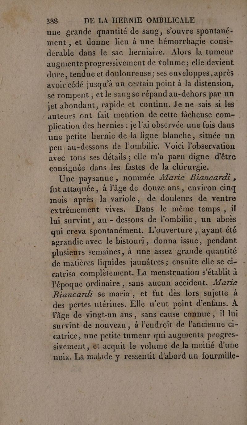 une grande quantité de sang, s'ouvre spontané- ment , et donne lieu à une hémorrhagie consi- dérable dans le sac herniaire. Alors la tumeur augmente progressivement de volume; elle devient dure, tendue et douloureuse ; ses enveloppes, après avoir cédé jusqu’à un certain point à la distension, se rompent , et le sangse répand au-dehors par un jet abondant, rapide et continu. Je ne sais si les : auteurs ont fait mention de cette fâcheuse com- . plication des hernies : je l'ai observée une fois dans une petite hernie de la ligne blanche, située un peu au-dessous de l’ombilic. Voici l’observation avec tous ses détails ; elle m’a paru digne d’être consignée dans les fastes de la chirurgie. Une paysanne , nommée Marie Biancardi , fut attaquée, à l’âge de douze ans, environ cinq mois après la variole, de douleurs de ventre extrêmement vives. Dans le même temps, il lui survint, au - dessous de l’ombilic, un abcès qui creva spontanément. L'ouverture ,, ayant été agrandie avec le bistouri, donna issue, pendant plusieurs semaines, à une assez grande quantité de matières liquides jaunâtres; ensuite elle se ci- catrisa complètement. La menstruation s'établit à l'époque ordinaire , sans aucun accident. Marie Biancardi se maria, et fut dès lors sujette à des pertes utérines. Elle n’eut point d’enfans. À l'âge de vingt-un ans, sans cause connue , il lui survint de nouveau, à l’endroit de l’ancienne ci- ‘catrice, une petite tumeur qui augmenta progres- sivement, et acquit le volume de la moitié d’une ‘noix. La malade y ressentit d’abord un fourmille-