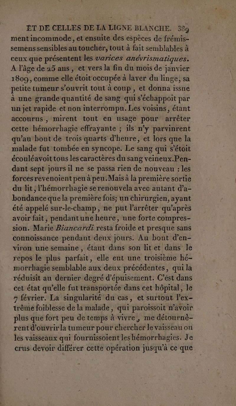 ve = ÊT DE CELLES DE LA LIGNE BLANCHE. 389 ment incommode, et ensuite des espèces de frémis- semens sensibles au toucher, tout à fait semblables à ceux que présentent les varices anévrismatiques. A l’âge de 25 ans, ‘et vers la fin du mois de janvier 1809, comme elle étoit occupée a laver du linge, sa petite tumeur s’ouvrit tout à coup , et donna issue à une grande quantité de sang qui s’échappoit par un jet rapide et non interrompu. Les voisins, étant accourus., mirent tout en usage pour arrêter cette hémorrhagie effrayante ; ils n’y parvinrent qu'au bout de trois quarts d'heure, et lors que la malade fut tombée en syncope. Le sang qui s’étoit écouléavoit tous les caractères du sang veineux.Pen- dant sept jours il ne se passa rien de nouveau : les forces revenoient peu à peu. Mais à la première sortie du lit; lhémorrhagie se renouvela avec autant d’a- bondance que la première fois; un chirurgien, ayant été appelé sur-le-champ, ne put l'arrêter qu’après avoir fait, pendant une heure, une forte compres- sion. Marie Biancardi resta froide et presque sans connoissance pendant deux jours. Au bout d’en- viron une semaine , étant dans son lit et dans le repos le plus parfait, elle eut une troisième hé- morrhagie semblable aux deux précédentes, qui la réduisit au dernier degré d’épuisement. C’ést dans cet état qu’elle fut transportée dans cet hôpital, le 7 février. La singularité du cas, et surtout l’ex- tréme foiblesse de la malade, qui paroissoit n’avoir plus que fort peu de temps à vivre, me détournè- rent d'ouvrir la tumeur pour chercher le vaisseau où les vaisseaux qui fournissoient les hémorrhagies. Je crus devoir différer cette opération jusqu’à ce que