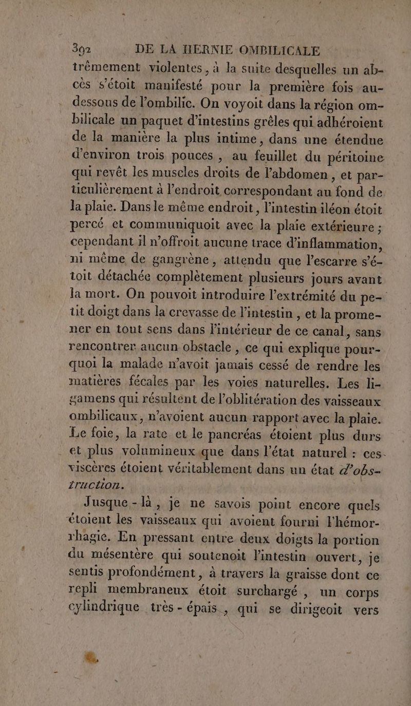 trémement violentes, à la suite desquelles un ab- cès s’étoit manifesté pour la première fois au- dessous de l’ombilic. On voyoit dans la région om- bilicale un paquet d’intestins grêles qui adhéroient de la manière la plus intime, dans une étendue d'environ trois pouces , au feuillet du péritoine qui revêt les muscles droits de l'abdomen , et par- tculièérement à l'endroit correspondant au fond de Ja plaie. Dans le même endroit, l'intestin iléon étoit percé et communiquoit avec la plaie extérieure ; cependant il n’offroit aucune trace d’inflammation, ni même de gangrène , attendu que l’escarre s’é- toit détachée complètement plusieurs jours avant la mort. On pouvoit introduire l’extrémité du pe- ut doigt dans la crevasse de l'intestin , et la prome- ner en tout sens dans l'intérieur de ce canal, sans rencontrer aucun obstacle , ce qui explique pour- quoi la malade n’avoit jamais cessé de rendre les matières fécales par les voies naturelles. Les li- gamens qui résultent de l’oblitération des vaisseaux ombilicaux, n’avoient aucun rapport avec la plaie. Le foie, la rate et le pancréas étoient plus durs et plus volumineux.que dans l’état naturel : ces- viscères étoient véritablement dans un état d’obs- iruction. Jusque-là, je ne savois point encore quels ‘èetolent les vaisseaux qui avoient fourni Fhémor- rhagie. En pressant entre deux doigts la portion du mésentère qui soutenoit l'intestin ouvert, je sentis profondément , à travers la graisse dont ce repli membraneux étoit surchargé , un corps cylindrique très - épais , qui se dirigeoit vers la