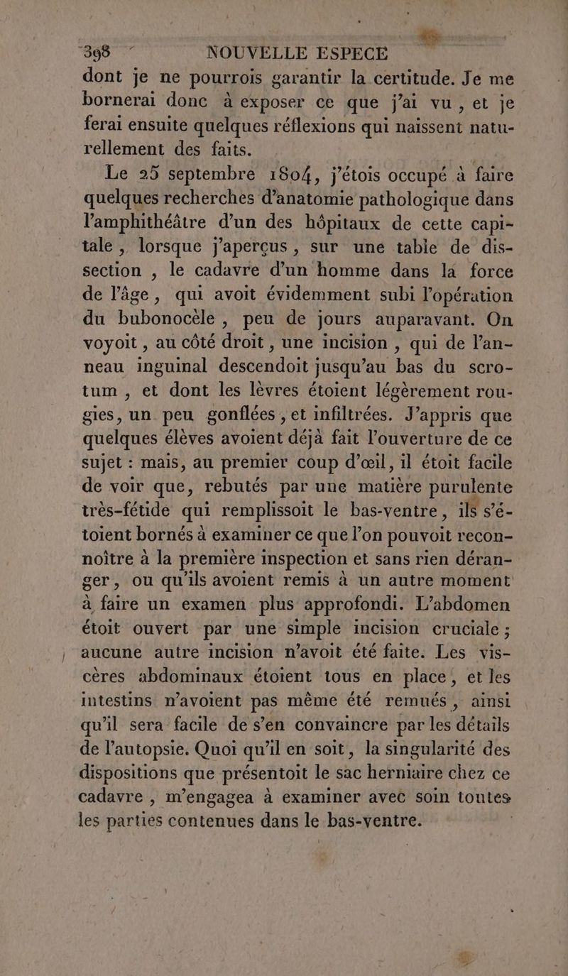 dont je ne pourrois garantir la certitude. Je me bornerai donc à exposer ce que j'ai vu, et je ferai ensuite quelques réflexions qui naissent natu- rellement des faits. | Le 25 septembre 1804, j’étois occupé à faire quelques recherches d'anatomie pathologique dans l’'amphithéätre d’un des hôpitaux de cette capi- tale , lorsque j'aperçus , sur une table de dis- section , le cadavre d’un homme dans la force de l’âge, qui avoit évidemment subi l'opération du bubonocele , peu de jours auparavant. On voyoit , au côté droit, une incision , qui de l’an- neau inguinal descendoit jusqu’au bas du scro- tum, et dont les lèvres étoient légèrement rou- gies, un peu gonflées , et infiltrées. J’appris que quelques élèves avoient déjà fait l’ouverture de ce sujet : mais, au premier coup d’eil, il étoit facile de voir que, rebutés par une matière purulente très-fétide qui remplissoit le bas-ventre, ils s'é- toient bornés à examiner ce que lon pouvoit recon- noître à la première inspection et sans rien déran- ger, ou qu ils avoient remis à un autre moment à dive un examen plus approfondi. L’abdomen étoit ouvert par une simple incision cruciale ; aucune autre incision n’avoit été faite. Les vis- cères abdominaux étoient tous en place, et les intestins n’avoient pas même été remués, ainsi qu'il sera facile de s’en convaincre par les détails de l’autopsie. Quoi qu’il en soit, la singularité des dispositions que présentoit le sac hernixire chez ce cadavre , m’engagea à examiner avec soin toutes les parties contenues dans le bas-ventre.