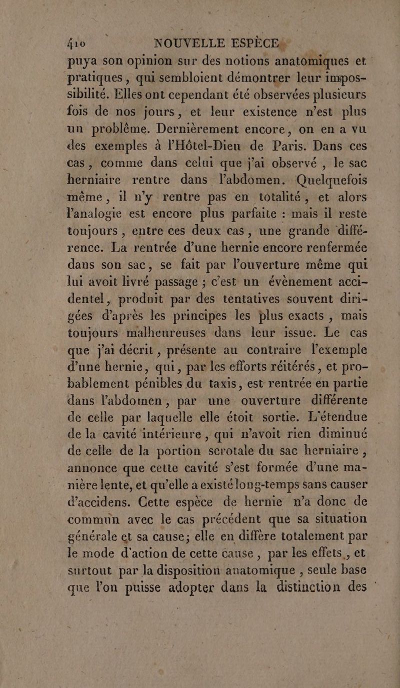 puya son opinion sur des notions anatomiques et pratiques , qui sembloient démontrer leur impos- sibilité. Elles ont cependant été observées plusieurs fois de nos jours, et leur existence n’est plus un problème. Dernièrement encore, on en a vu des exemples à l’'Hôtel-Dieu de Paris. Dans ces cas, comme dans celui que j'ai observé , le sac herniaire rentre dans l’abdomen. Quelquefois même , il n'y rentre pas en totalité, et alors l’analogie est encore plus parfaite : mais il reste toujours , entre ces deux cas, une grande diffé- rence. La rentrée d’une hernie encore renfermée dans son sac, se fait par l’ouverture même qui lui avoit livré passage ; c’est un évènement acci- dentel, produit par des tentatives souvent diri- gées d’après les principes les plus exacts , mais toujours malheureuses dans leur issue. Le cas que j'ai décrit, présente au contraire l'exemple d’une hernie, qui, par les efforts réitérés , et pro- bablement pénibles du taxis, est rentrée en partie dans l'abdomen, par une ouverture différente de celle par laquelle elle étoit sortie. L'étendue de la cavité intérieure , qui n’avoit rien diminué de celle de la portion scrotale du sac herniaire , annonce que cette cavité s’est formée d’une ma- nière lente, et qu’elle a existé long-temps sans causer d’accidens. Cette espèce de hernie n’a donc de commun avec le cas précédent que sa situation générale et sa cause; elle en diffère totalement par le mode d'action de cette cause , par les effets, et surtout par la disposition anatomique , seule base que lon puisse adopter dans la distincuon des ‘