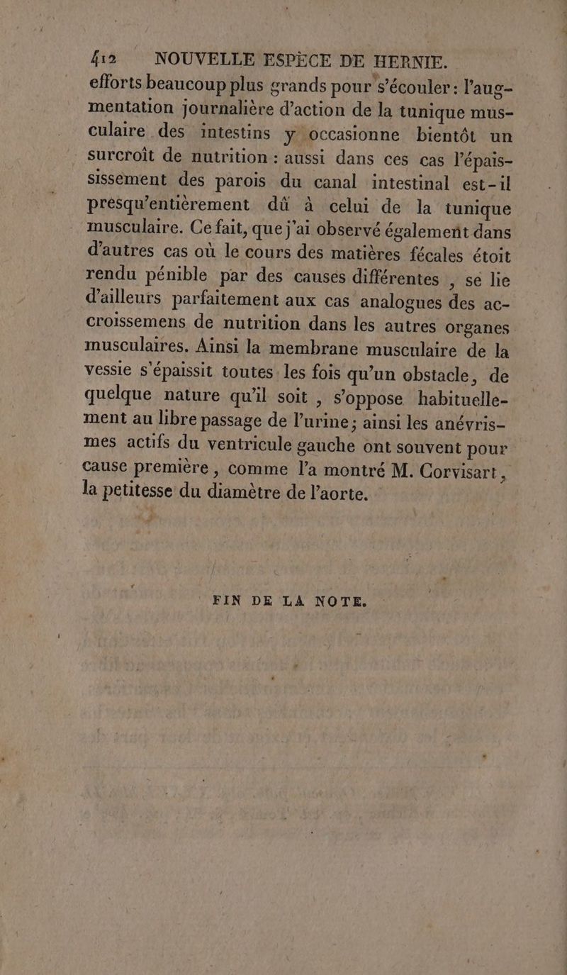 £i2 NOUVELLE ESPÈCE DE HERNIE. efforts beaucoup plus grands pour s’écouler: l’aug- mentation Journalière d’action de la tunique mus- culaire des intestins y occasionne bientôt un surcroît de nutrition: aussi dans ces cas l’épais- sissement des parois du canal intestinal est-il présqu'entièrement dii à celui de la tunique musculaire. Ce fait, que j'ai observé également dans d’autres cas où le cours des matières fécales étoit rendu pénible par des causes différentes , se lie d'ailleurs parfaitement aux cas analogues des ac- croissemens de nutrition dans les autres organes musculaires. Ainsi la membrane musculaire de la vessie s'épaissit toutes: les fois qu’un obstacle, de quelque nature qu'il soit , s'oppose habituelle- ment au libre passage de l’urine ; ainsi les anévris- mes actifs du ventricule gauche ont souvent pour cause première , comme l’a montré M. Corvisart la petitesse du diamètre de l'aorte. +. FIN DE LA NOTE.