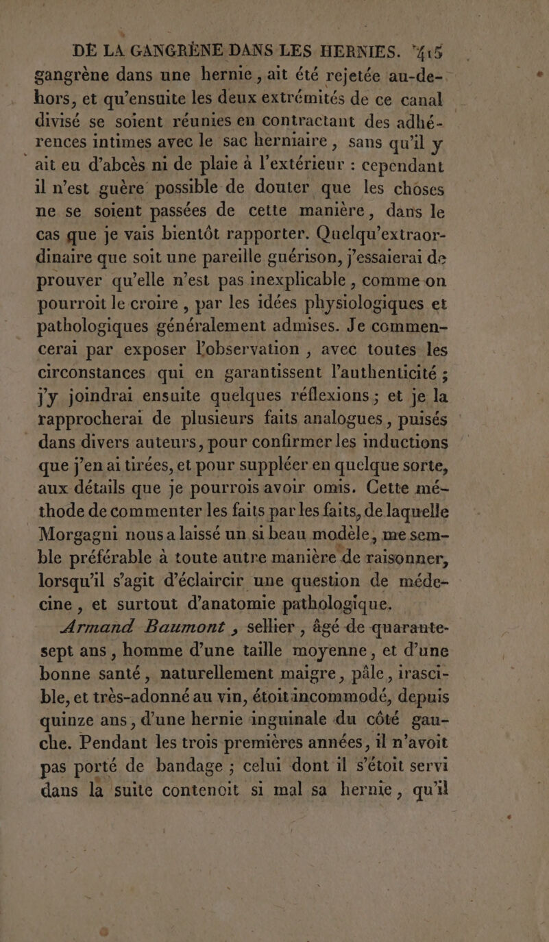 gangrène dans une hernie , ait été rejetée au-de- hors, et qu’ensuite les deux extrémités de ce canal divisé se soient réunies en contractant des adhé- rences intimes avec le sac herniaire , sans qu'il y “at eu d’abcès ni de plaie à l'extérieur : cependant il n’est guère possible de douter que les choses ne se soient passées de cette manière, dans le cas que je vais bientôt rapporter. Quelqu’extraor- dinaire que soit une pareille guérison, j’essaierai de prouver qu’elle n’est pas inexplicable , comme on pourroit le croire , par les idées physiologiques et pathologiques généralement admises. Je commen- cerai par exposer l'observation , avec toutes les circonstances qui en garantissent l’authenticité ; jy joindrai ensuite quelques réflexions ; et je la rapprocherai de plusieurs faits analogues, puisés dans divers auteurs, pour Re ee que j'en ai tirées, et pour suppléer en quelque sorte, aux détails que je pourrois avoir omis. Cette mé- thode de commenter les faits par les faits, de laquelle Morgagni nous a laissé un si beau modèle, me sem- ble prépa à toute autre manière de raisonner, lorsqu' il s’agit d’éclaircir une question de méde- cine , et surtout d’anatomie pathologique. dc Baumont ; sellier , âgé de quarante- sept ans, homme d’une taille moyenne, et d’une bonne santé , naturellement maigre, pâle, irasci- ble, et très-adonné au vin, Met Re E depuis quinze ans, d'une hernie inguinale du côté gau- che. Pendant les trois premières années, il n’avoit pas porté de bandage ; celui dont il s’étoit servi dans la suite contenoit si mal sa hernie, qu'il