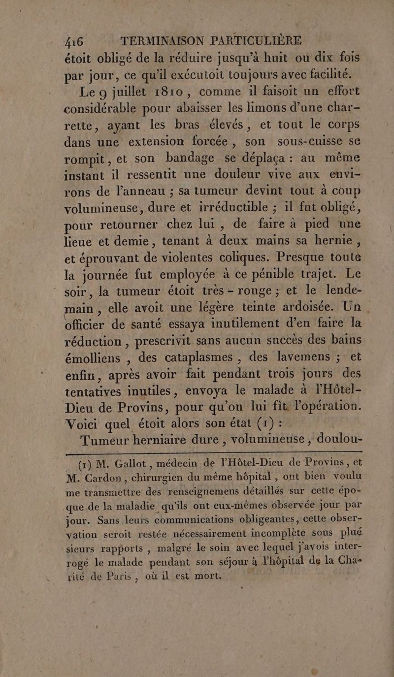 étoit obligé de la réduire jusqu’à huit ou dix fois par jour, ce qu'il exécutoit toujours avec facilité. Le 9 juillet 1810, comme il faisoit un effort considérable pour abaisser les limons d’une char- rette, ayant les bras élevés, et tout le corps dans une extension forcée, son sous-cuisse se rompit,et son bandage se déplaça : au même instant il ressentit une douleur vive aux envi- rons de l'anneau ; sa tumeur devint tout à coup volumineuse, dure et irréductible ; il fut obligé, pour retourner chez lui, de faire à pied une lieue et demie, tenant à deux mains sa hernie, et éprouvant de violentes coliques. Presque toute la journée fut employée à ce pémible trajet. Le soir, la tumeur étoit très - rouge; et le lende- main , elle avoit une légère teinte ardoisée. Un , officier de santé essaya inutilement d’en faire la réduction , prescrivit sans aucun succès des bains émolliens , des cataplasmes , des lavemens ; et enfin, après avoir fait pendant trois jours des tentatives inutiles, envoya le malade à l'Hôtel- Dieu de Provins, pour qu'on lui fit l'opération. Voici quel étoit alors son état (1) : Tumeur herniaire dure , volumineuse ; doulou- Me PO LA au I Ti ue née ER ER (1) M. Gallot, médecin de l'Hôtel-Dieu de Provins, et M. Cardon, chirurgien du même hôpital , ont bien voulu me transmettre des renseignemens détaillés sur cette épo- que de la maladie qu'ils ont eux-mêmes observée jour par jour. Sans leurs communications obligeantes, cette obser- vation seroit restée nécessairement incomplète sous plué sieurs rapports , malgré le soin avec lequel j'avois inter- rogé le malade pendant son séjour à l'hôpital de la Cha= rité de Paris, où il est mort,