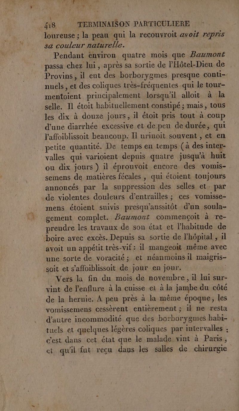loureuse ; la peau qui la recouvroit avoir repris sa UN naturelle. Pendant environ quatre mois que Bazzont passa chez lui, après sa sortie de l'Hôtel-Dieu de Provins , il eut des borborygmes presque conti-- nuels, et des coliques très-fréquentes qui le tour- CE principalement lorsqu'il alloit à la selle. Il étoit habituellement constipé ; mais, tous les dix à douze jours, il étoit pris tout à coup d’une diarrhée excessive et de peu de durée, qui l'affoiblissoit beaucoup. Il urinoit souvent , et en petite quantité. De temps en temps (a pani inter- valles qui varioient depuis quatre jusqu'à huit ou dix jours ) il éprouvoit encore des vomis- semens de matières fécales , qui étoient toujours annoncés par la suppression des selles et. par ‘de violentes douleurs d’entrailles ; ces vomisse- mens étoient suivis presqu'aussitôt d'un soula= gement complet. Bawmont commençoit à ‘re- prendre les travaux de son état et l'habitude de “boire avec excès. Depuis sa. sortie de l'hôpital > il avoit un appétit très-vif : il mangeoit même avec une sorte de voracité; et néanmoins il maigris- soit et s’affoiblissoit de jour en jour. Vers la fin du mois de novembre, il lui sur- vint de lenflure à la cuisse ei à la jambe du côté de la hernie. À peu près à la même époque, les vomissemens cessèrent entièrement ; il ne resta d'autre incommodité que des borborygmes habi- tuels et quelques légères coliques par intervalles ; c'est dans cet état que le malade vint à Paris, et quil fut recu daus les salles de chirurgie