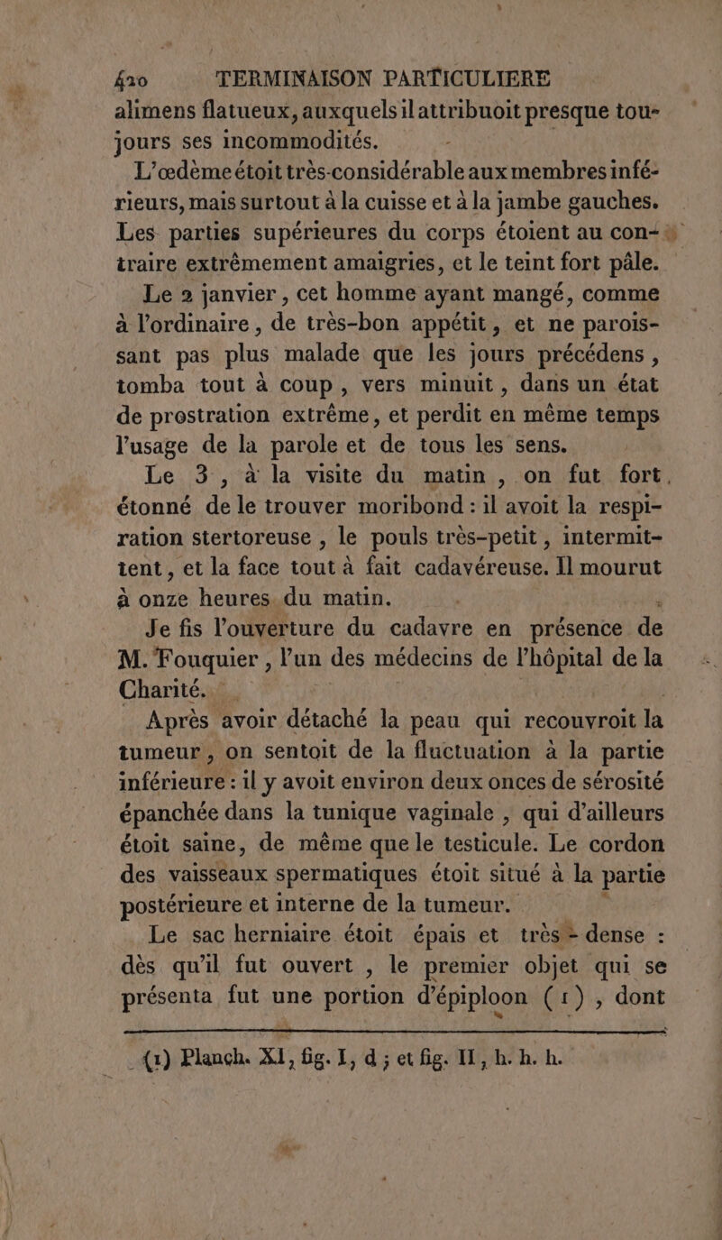 alimens flatueux, auxquelsilattribuoit presque tou- jours ses incommodités. L’odèmeétoittrès-considérable aux membres infé- rieurs, mais surtout à la cuisse et à la jambe gauches. Les parties supérieures du corps étoient au con&lt;# traire extrêmement amaigries, et le teint fort pâle. Le 2 janvier, cet homme ayant mangé, comme à l'ordinaire , de très-bon appétit, et ne parois- sant pas plus malade que les jours précédens , tomba tout à coup, vers minuit, dans un état de prostration extrême, et perdit en même temps l'usage de la parole et de tous les sens. Le 3, à la visite du matin , on fut fort. étonné de le trouver moribond : il avoit la respi- ration stertoreuse , le pouls très-petit , intermit- tent , et la face tout à fait cadavéreuse. Il mourut à onze heures du matin. Je fis l'ouverture du cadavre en présence de M. Fouquier , l’un des médecins de LIE de la Charité. Après avoir détaché la peau qui recouvroit la tumeur, on sentoit de la fluctuation à la ‘partie frite il y avoit environ deux onces de sérosité épanchée dans la tunique vaginale , qui d’ailleurs étoit saine, de même que le testicule. Le cordon des vaisseaux spermatiques étoit situé à la partie postérieure et interne de la tumeur. Le sac herniaire étoit épais et très - dense : dès qu'il fut ouvert , le premier objet qui se présenta fut une portion d’épiploon (1), dont (1) Planch. X1, fig.I, d ; et fig. II, h-h. ho