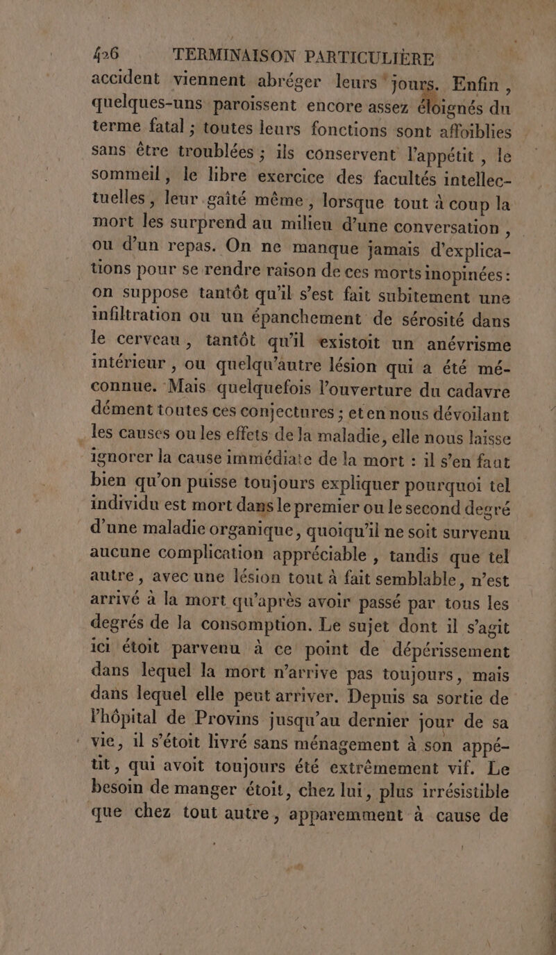 accident viennent abréger leurs ‘jours. Enfin, quelques-uns paroissent encore assez ruée du terme fatal; toutes leurs fonctions sont affoiblies sans être troublées ; ils conservent l'appétit , le sommeil, le libre exercice des facultés intellec- tuelles , leur gaité même, lorsque tout à coup la mort les surprend au milieu d’une conversation ; ou dun repas. On ne manque jamais d’explica- tions pour se rendre raison de ces morts inopinées : on suppose tantôt qu'il s'est fait subitement une infiltration ou un épanchement de sérosité dans le cerveau, tantôt qu'il «xistoit un anévrisme intérieur , ou quelqu’autre lésion qui a été mé- connue. Mais quelquefois l’ouverture du cadavre dément toutes ces conjectnres ; eten nous dévoilant . les causes ou les effets de la maladie, elle nous laisse ignorer la cause immédiate de la mort : il s’en fant bien qu’on puisse toujours expliquer pourquoi tel individu est mort dans le premier ou le second degré d’une maladie organique, quoiqu'il ne soit survenu aucune complication appréciable , tandis que tel autre, avec une lésion tout à fait semblable, n’est arrivé à la mort qu'après avoir passé par tous les degrés de la consomption. Le sujet dont il s’agit ici étoit parvenu à ce point de dépérissement dans lequel la mort n'arrive pas toujours, mais dans lequel elle peut arriver. Depuis sa sortie de l'hôpital de Provins jusqu’au dernier jour de sa vie, il s’étoit livré sans ménagement à son appé- tt, qui avoit toujours été extrêmement vif. Le besoin de manger étoit, chez lui, plus irrésisuble que chez tout autre, apparemment à cause de PE LI