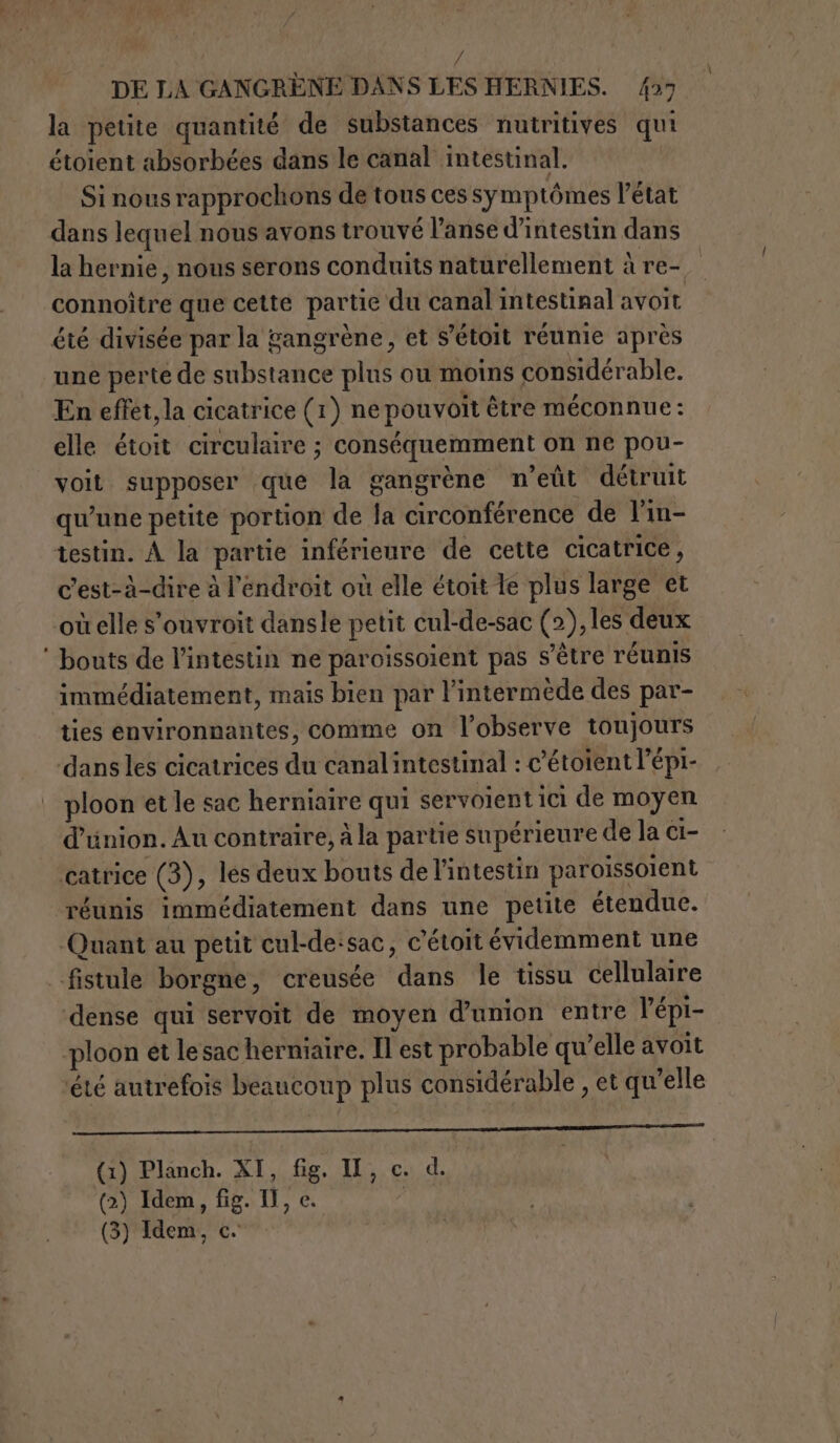 ; | DE LA GANGRÈNE DANS LES HERNIES. 427 la petite quantité de substances nutritives qui étoient absorbées dans le canal intestinal. Si nous rapprochons de tous ces symptômes l'état dans lequel nous avons trouvé l’anse d’intestin dans la hernie, nous serons conduits naturellement à re- connoître que cette partie du canal intestinal avoit été divisée par la gangrène, et S'étoit réunie après une perte de substance plus ou moins considérable. En effet, la cicatrice (1) ne pouvoit être méconnue : elle étoit circulaire ; conséquemment on ne pou- voit supposer que la gangrène n’eût détruit qu'une petite portion de la circonférence de l’in- testin. A la partie inférienre de cette cicatrice, c'est-à-dire à l'endroit où elle étoit Te plus large et où elle s'ouvroit dansle petit cul-de-sac (2), les deux ‘ bouts de l'intestin ne paroissolent pas s'être réunis immédiatement, mais bien par l’intermède des par- ties environnantes, comme on l’observe toujours dans les cicatrices du canalintestinal : c'étoientl’épi- ploon et le sac herniaire qui servoient ici de moyen d'union. Au contraire, à la partie supérieure de la ci- catrice (3), les deux bouts de l'intestin paroissoient réunis immédiatement dans une petite étendue. Quant au petit cul-de:sac, c’étoit évidemment une fistule borgne, creusée dans le tissu cellulaire dense qui servoit de moyen d'union entre l’épi- ploon et le sac herniaire. Il est probable qu'elle avoit ‘été autrefois beaucoup plus considérable , et qu'elle —r—_—rr—r———______—___———_—_—__m———ci,}&gt;rgxpcganpm&lt;=&gt;p &lt;&lt; (1) Planch. XI, fig. II, c. d. (2) Idem, fig. II, c.