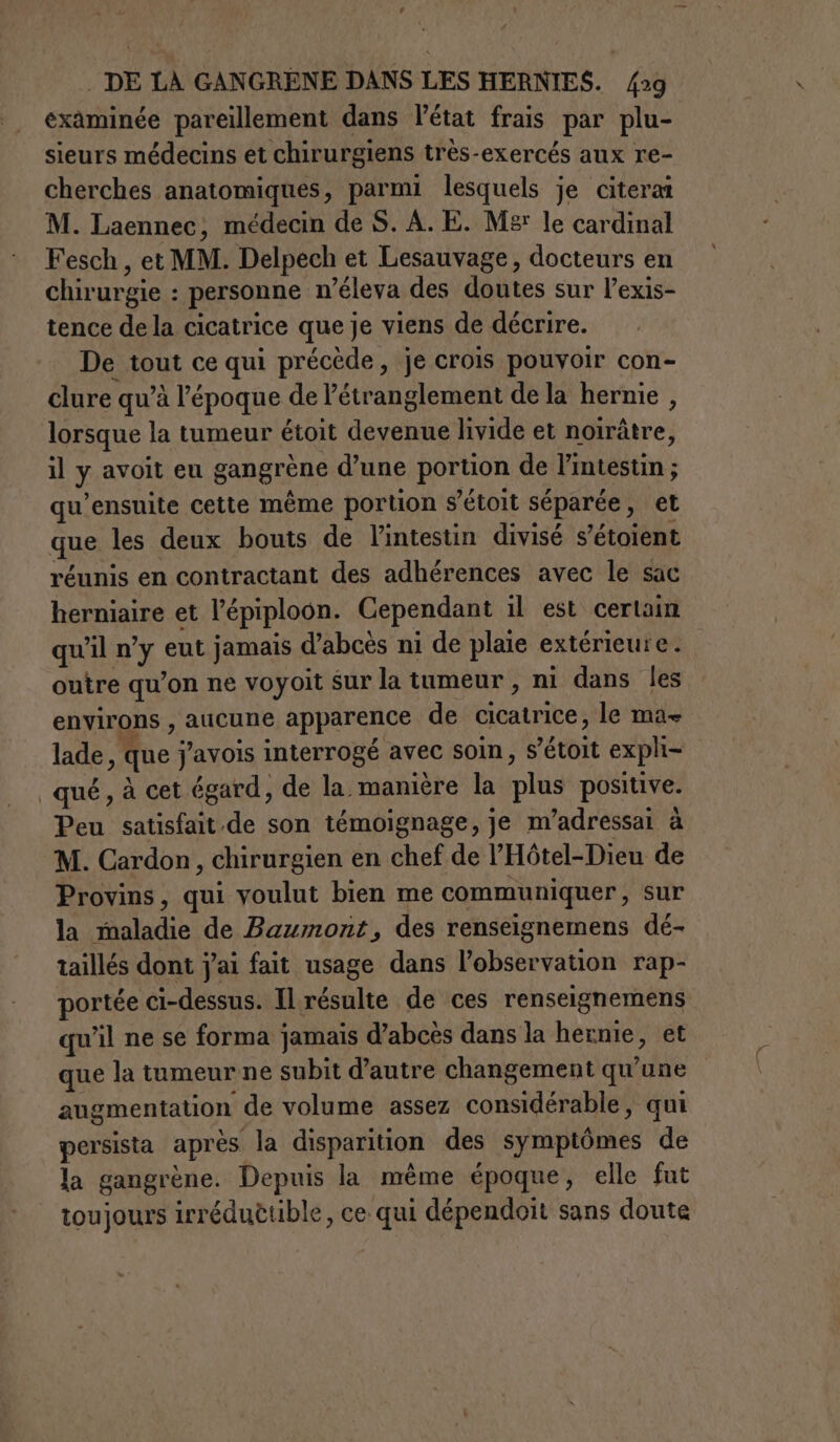 | DE LÀ GANGRENE DANS LES HERNIES. /29 examinée pareillement dans l’état frais par plu- sieurs médecins et chirurgiens très-exercés aux re- cherches anatomiques, parmi lesquels je citeraî M. Laennec, médecin de S. A. E. M£ le cardinal Fesch , et MM. Delpech et Lesauvage, docteurs en chirurgie : personne n’éleva des doutes sur l’exis- tence de la cicatrice que je viens de décrire. De tout ce qui précède, je crois pouvoir con- clure qu’à l’époque de létranglement de la hernie , lorsque la tumeur étoit devenue livide et noiràtre, il y avoit eu gangrène d’une portion de l'intestin ; qu’ensuite cette même portion s’étoit séparée, et que les deux bouts de l'intestin divisé s'étoient réunis en contractant des adhérences avec le sac herniaire et l’épiploon. Cependant il est certain qu’il n’y eut jamais d’abcès ni de plaie extérieure . outre qu’on ne voyoit sur la tumeur, ni dans les environs , aucune apparence de cicatrice, le ma- lade, que j’avois interrogé avec soin, s’étoit expli- qué, à cet égard, de la manière la plus positive. Peu satisfait.de son témoignage, je m’adressai à M. Cardon, chirurgien en chef de l’'Hôtel-Dieu de Provins, qui voulut bien me communiquer, sur la maladie de Baumont, des renseignemens dé- taillés dont j'ai fait usage dans l'observation rap- portée ci-dessus. Il résulte de ces renseignemens qu’il ne se forma jamais d’abcès dans la hernie, et que la tumeur ne subit d'autre changement qu'une augmentation de volume assez considérable, qui persista après la disparition des symptômes de la gangrène. Depuis la même époque, elle fut toujours irréduttible, ce qui dépendoit sans doute