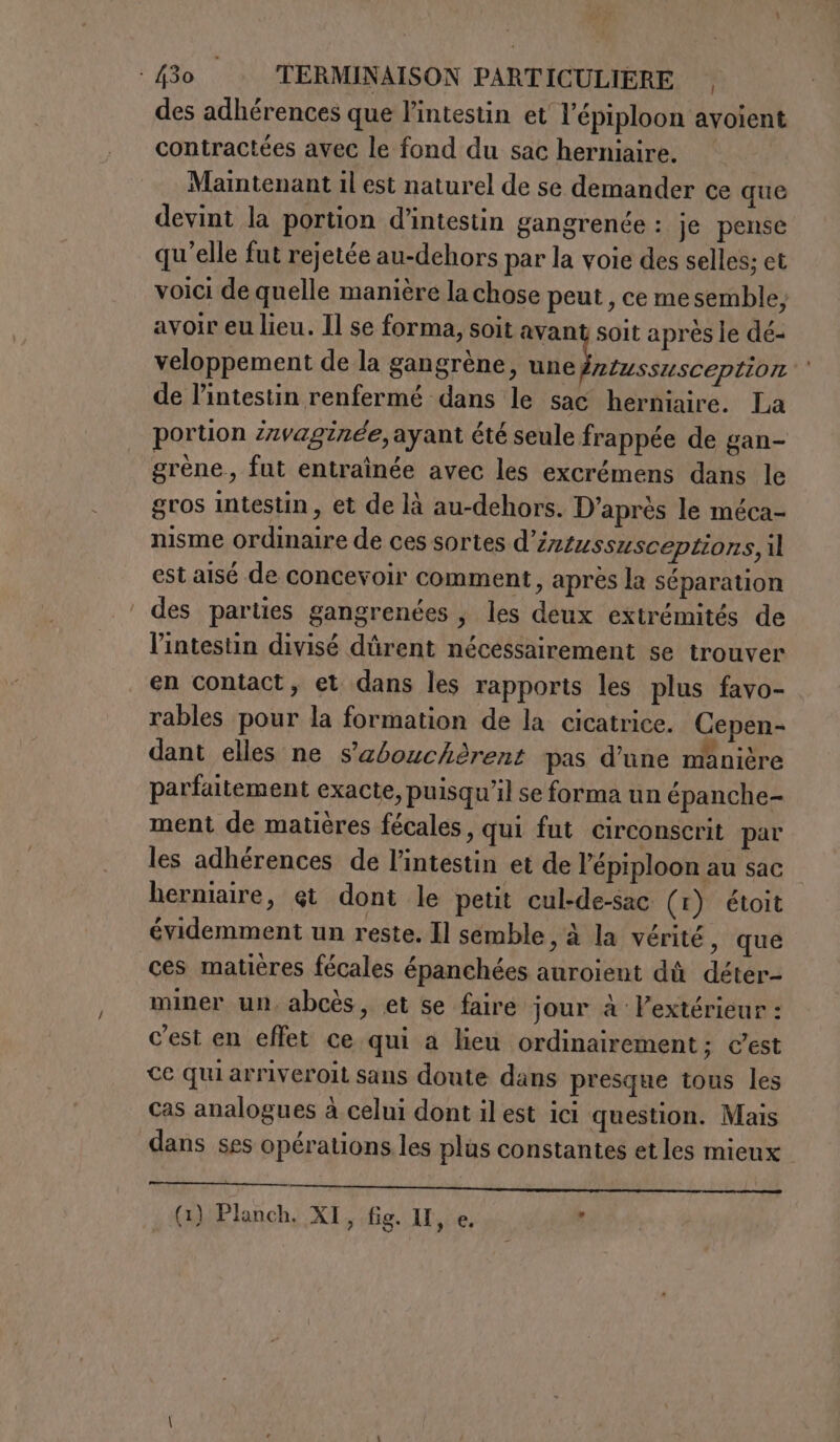 des adhérences que l'intestin et l'épiploon avoient contractées avec le fond du sac herniaire. Maintenant il est naturel de se demander ce que devint la portion d’intestin gangrenée : je pense qu'elle fut rejetée au-dehors par la voie des selles; et voici de quelle manière la chose peut, ce me semble; avoir eu lieu. Il se forma, soit avant soit après le dé- veloppement de la gangrène, io de l’intestin renfermé dans le sac herniaire. La portion 2zvaginee, ayant été seule frappée de gan- grène, fut entraînée avec les excrémens dans le gros Intestin, et de là au-dehors. D’après le méca- nisme ordinaire de ces sortes d'intussusceptiors,il est aisé de concevoir comment, après la séparation des parties gangrenées, les deux extrémités de l'intestin divisé dûrent nécessairement se trouver en contact, et dans les rapports les plus favo- rables pour la formation de la cicatrice. Cepen- dant elles ne s’abouchèrent pas d’une manière parfaitement exacte, puisqu'il se forma un épanche- ment de matières fécales, qui fut circonscrit par les adhérences de l'intestin et de l’épiploon au sac herniaire, et dont le petit cul-de-sac (1) étoit évidemment un reste. Il semble, à la vérité, que ces matières fécales épanchées auroient dû déter- miner un, abcès, et se faire jour à extérieur : c'est en effet ce qui a lieu ordinairement: c'est ce qui arriveroit sans doute dans presque tous les cas analogues à celui dont il est ici question. Mais dans ses opérations. les plus constantes et les mieux (1) Planch. XI, fig. II, e. :