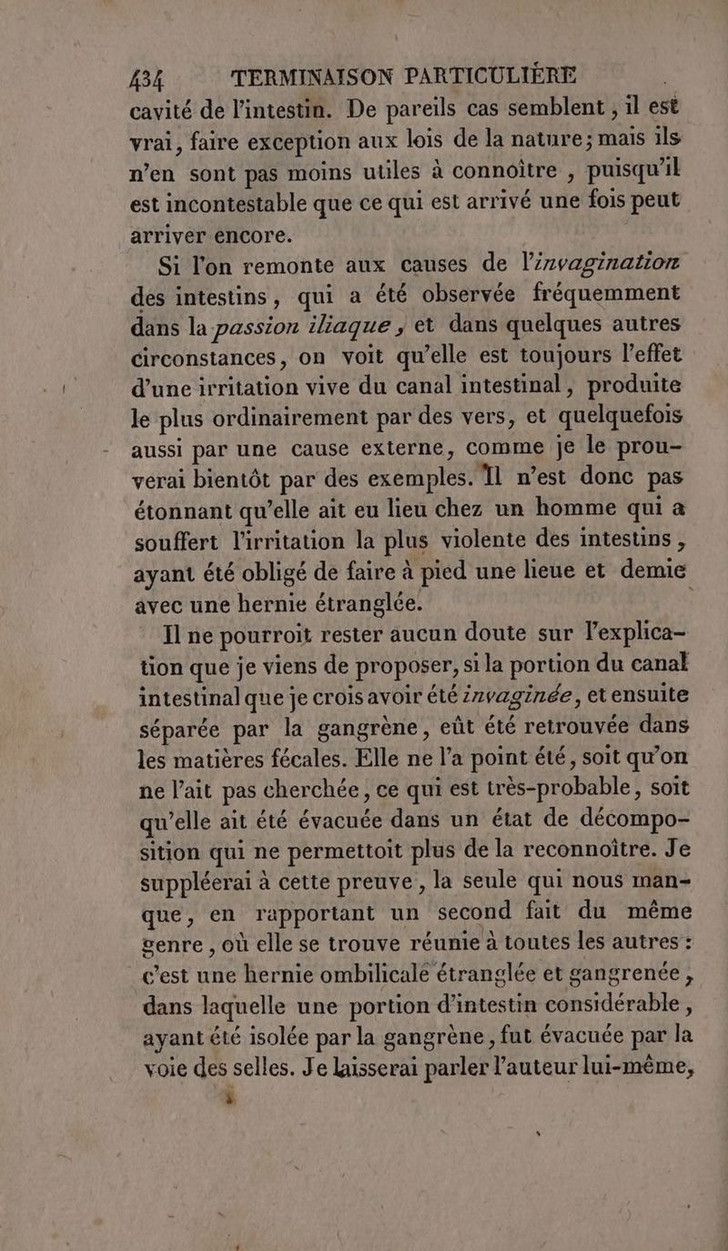 cavité de l'intestin. De pareils cas semblent ; il est vrai, faire exception aux lois de la nature; mais ils n’en sont pas moins utiles à connoitre , puisqu'il est incontestable que ce qui est arrivé une fois peut arriver encore. | Si l'on remonte aux causes de l’zvagination des intestins, qui a été observée fréquemment dans la passion iliaque ; et dans quelques autres circonstances, on voit qu’elle est toujours l'effet d’une irritation vive du canal intestinal, produite le plus ordinairement par des vers, et quelquefois aussi par une cause externe, comme je le prou- verai bientôt par des exemples. Il n’est donc pas étonnant qu’elle ait eu lieu chez un homme qui a souffert l'irritation la plus violente des intestins , ayant été obligé de faire à pied une lieue et demie avec une hernie étranglée. Il ne pourroit rester aucun doute sur lexplica- tion que je viens de proposer, si la portion du canal intestinal que je crois avoir été irvaginée, et ensuite séparée par la gangrène, eût été retrouvée dans les matières fécales. Elle ne l’a point été, soit qu'on ne l’ait pas cherchée, ce qui est très-probable, soit qu’elle ait été évacuée dans un état de décompo- sition qui ne permettoit plus de la reconnoître. Je suppléerai à cette preuve, la seule qui nous man- que, en rapportant un second fait du même genre , où elle se trouve réunie à toutes les autres : c’est une hernie ombilicale étranglée et gangrenée, dans laquelle une portion d’intestin considérable, ayant été isolée par la gangrène, fut évacuée par la voie des selles. Je laisserai parler l'auteur lui-même, 1