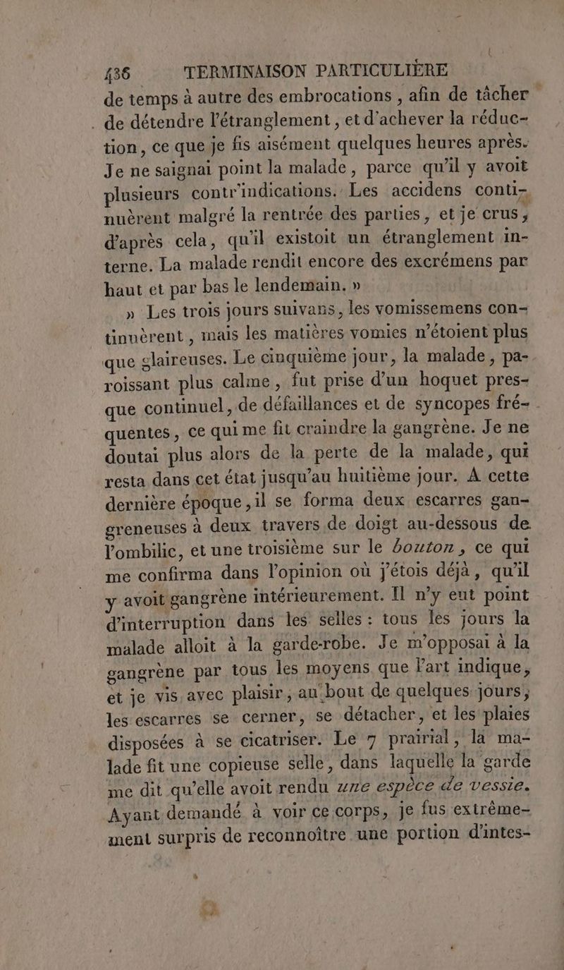 de temps à autre des embrocations , afin de tàcher . de détendre l’étranglement , et d'achever la réduc- tion, ce que je fis aisément quelques heures après. Je ne saignai point la malade, parce qu’il y avoit plusieurs contr'indications.’ Les accidens conti. nuèrent malgré la rentrée des parties, et je crus, d'après cela, quil existoit un étranglement in- terne. La malade rendit encore des excrémens par haut et par bas le lendemain. » » Les trois jours suivans, les vomissemens con- tinuèrent , mais les matières vomies n’étoient plus que glaireuses. Le cinquième jour, la malade, pa-. roissant plus calme, fut prise d'un hoquet pres- que continuel, de défaillances et de syncopes fré- . quentes, ce qui me fit craindre la gangrène. Je ne doutai plus alors de la perte de la malade, qui resta dans cet état jusqu’au huitième jour. À cette dernière époque ,il se forma deux escarres gan- greneuses à deux travers de doigt au-dessous de. l’ombilic, et une troisième sur le bouton, ce qui me confirma dans l'opinion où j'étois déjà, qu'il y avoit gangrène intérieurement. Il n’y eut point d'interruption dans les selles : tous les jours la malade alloit à la garde-robe. Je m'opposai à la gangrène par tous les moyens. que Part indique, et je vis avec plaisir, au bout de quelques jours; les escarres se cerner, se détacher, et les plaies disposées à se cicatriser. Le 7 prairial, la ma- lade fit une copieuse selle , dans laquelle la garde me dit quelle avoit rendu ze espèce de vessie. Ayant demandé à voir ce corps, Je fus extrême- ment surpris de reconnoître une portion d'intes- A