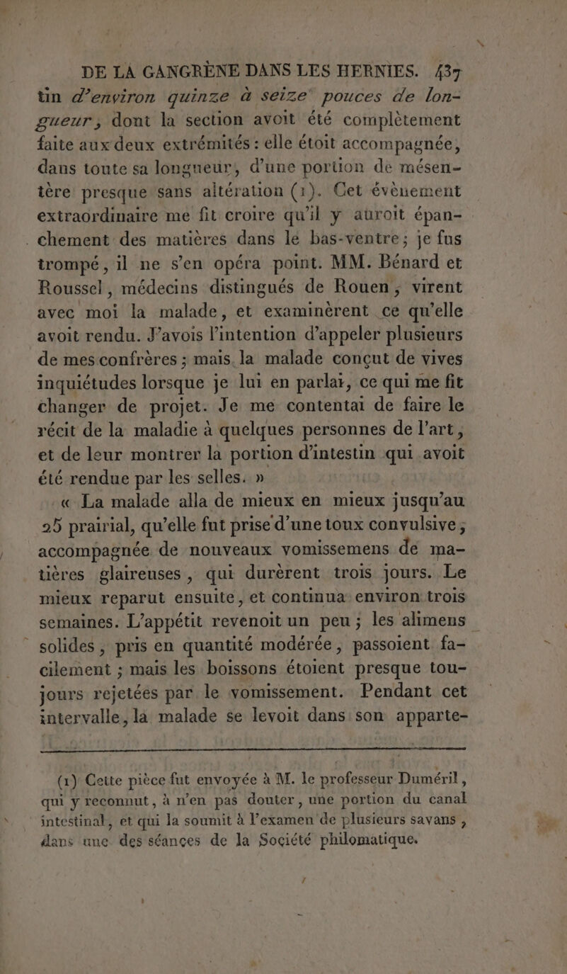 tin d'environ quinze à seize’ pouces de lon- gueur, dont la section avoit été complètement faite aux deux extrémités : elle étoit accompagnée, dans toute sa longueur, d’une portion de mésen- tère presque sans altération (1). Cet évènement extraordinaire me fit croire qu'il y auroit épan- . chement des matières dans le bas-ventre; je fus trompé , il ne s’en opéra point. MM. Bénard et Roussel, médecins distingués de Rouen, virent avec moi la malade, et examinèrent ce qu’elle avoit rendu. J’avois l'intention d'appeler plusieurs de mes confrères ; mais. la malade concut de vives inquiétudes lorsque je lui en parlar, ce qui me fit changer de projet. Je me contentai de faire le récit de la maladie à quelques personnes de l’art, et de leur montrer la portion d’intestin qui avoit été rendue par les selles. » « La malade alla de mieux en mieux jusqu’au 25 prairial, qu’elle fut prise d’une toux convulsive; accompagnée de nouveaux vomissemens de ma- tières glairenses, qui durèrent trois jours. Le mieux reparut ensuite, et continua environ trois semaines. L’appétit revenoit un peu; les alimens solides ; pris en quantité modérée, passoient fa- cilement ; mais les boissons étoient presque tou- jours rejetées par le vomissement. Pendant cet intervalle, la malade se levoit dans son apparte- (1) Cette pièce fut envoyée à M. le professeur Duméril, qui y reconnut, à n'en pas douter , une portion du canal intestinal, et qui la soumit à l’examen de plusieurs savans , dans une des séances de la Société philomatique.