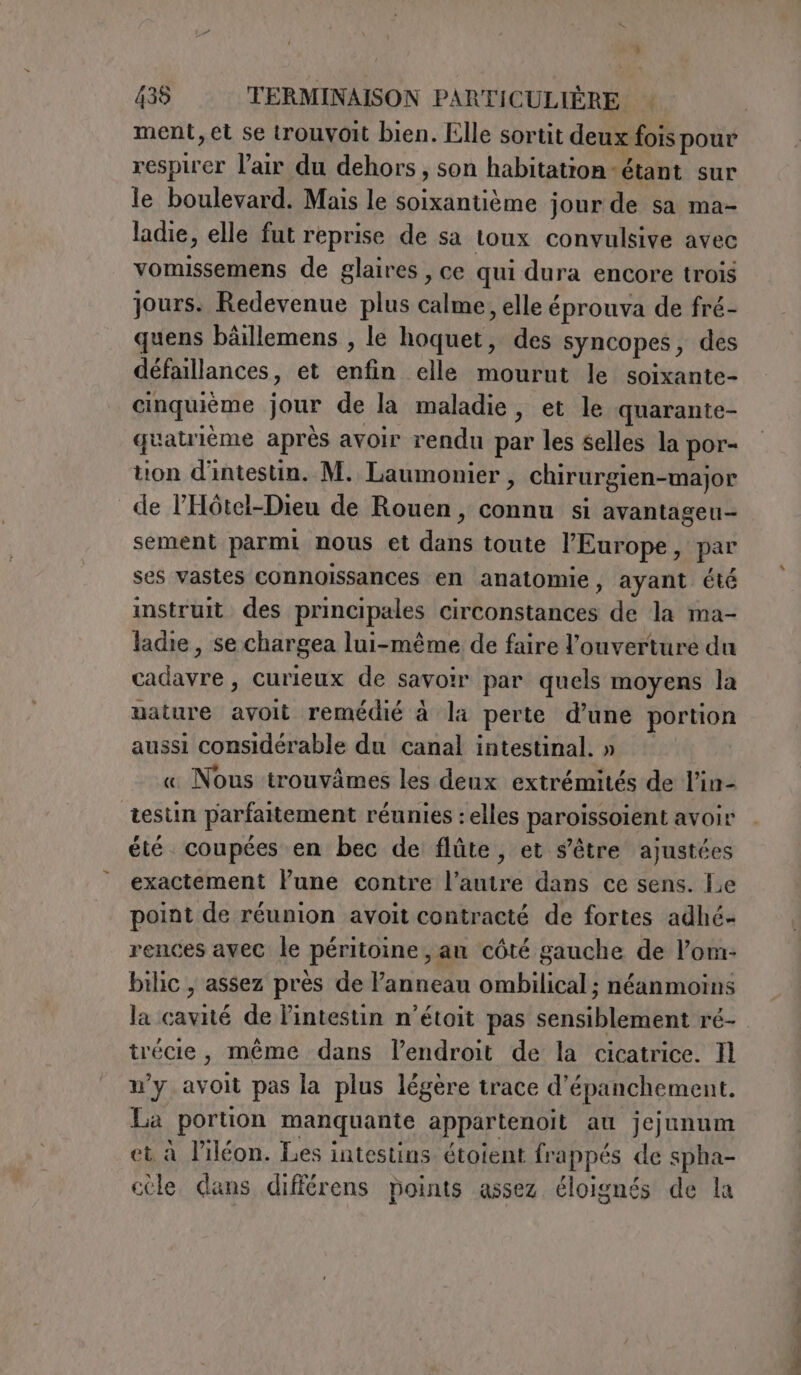 ment, et se trouvoit bien. Elle sortit deux fois pour respirer l'air du dehors, son habitation -étant sur le boulevard. Mais le soixantième jour de sa ma- ladie, elle fut reprise de sa toux convulsive avec vomissemens de glaires , ce qui dura encore trois jours. Redevenue plus calme, elle éprouva de fré- quens bàillemens , le hoquet, des syncopes, des défaillances, et enfin elle mourut le soixante- cinquième jour de la maladie, et le quarante- quatrièéme après avoir rendu par les selles la por- tion d'intestin. M. Laumonier , chirurgien-major de l’'Hôtel-Dieu de Rouen, connu si avantageu- sement parmi nous et dans toute l'Europe, par ses vastes cOnnoissances en anatomie, ayant été instruit des principales circonstances de la ma- ladie, se chargea lui-même de faire l'ouverture du cadavre , curieux de savoir par quels moyens la nature avoit remédié à la perte d'une portion aussi considérable du canal intestinal. » « Nous trouvämes les deux extrémités de l’in- testin parfaitement réunies : elles paroissoient avoir été coupées en bec de flûte, et s'être ajustées exactement lune contre l’autre dans ce sens. Le point de réunion avoit contracté de fortes adhé- rences avec le péritoine, an côté gauche de l’om- bilic , assez près de Panneau ombilical ; néanmoins la cavité de l'intestin n’étoit pas sensiblement ré- trécie, même dans l’endroit de la cicatrice. Il n’y avoit pas la plus légère trace d’épanchement. La portion manquante appartenoit au jejunum et à Piléon. Les intestins étoient frappés de spha- cèle dans différens points assez éloignés de la