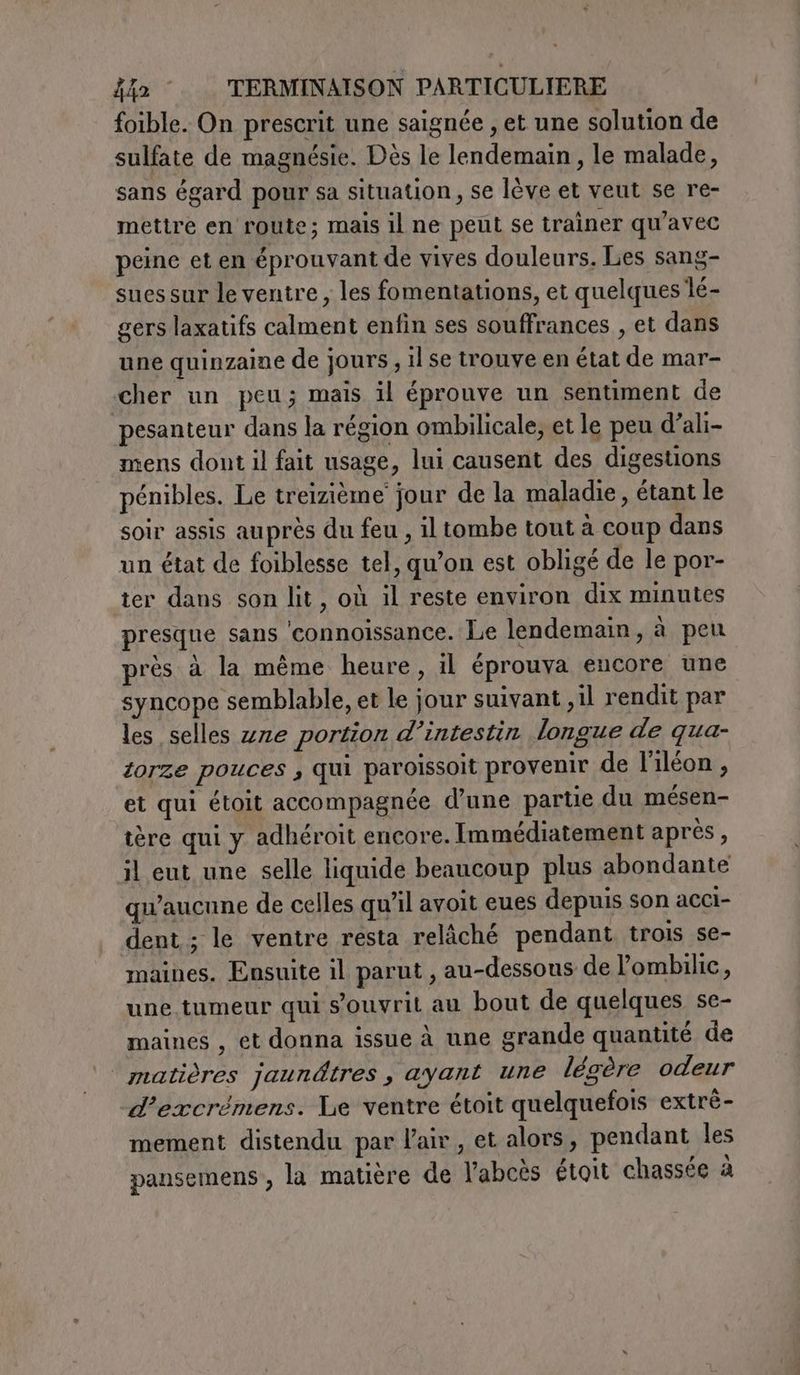 foible. On prescrit une saignée , et une solution de sulfate de magnésie. Dès le lendemain, le malade, sans égard pour sa situation, se lève et veut se re- mettre en route; mais il ne peut se trainer qu'avec peine et en éprouvant de vives douleurs. Les sang- sues sur le ventre, les fomentations, et quelques lé- gers laxatifs calment enfin ses souffrances , et dans une quinzaine de jours, il se trouve en état de mar- cher un peu; mais il éprouve un sentiment de pesanteur dans la région ombilicale; et le peu d’ali- mens dont il fait usage, lui causent des digestions pénibles. Le treizième jour de la maladie, étant le soir assis auprès du feu , il tombe tout à coup dans un état de foiblesse tel, qu’on est obligé de le por- ter dans son lit, où il reste environ dix minutes presque sans ‘connoissance. Le lendemain, à peu près à la même heure, il éprouva encore une syncope semblable, et le jour suivant ,il rendit par les selles zze portion d’intestin longue de qua- torze pouces , qui paroissoit provenir de l’iléon, et qui étoit accompagnée d’une partie du mésen- tère qui y adhéroit encore. Immédiatement après, il eut une selle liquide beaucoup plus abondante qu'aucune de celles qu'il avoit eues depuis son acci- dent ; le ventre resta relâché pendant trois se- maines. Ensuite il parut , au-dessous de l’ombilie, une tumeur qui s’ouvrit au bout de quelques se- maines , et donna issue à une grande quantité de matières jaundtres, ayant une légère odeur d’excrémens. Le ventre étoit quelquefois extrè- mement distendu par l'air, et alors, pendant les pansemens, la matière de l’abeès étoit chassée à