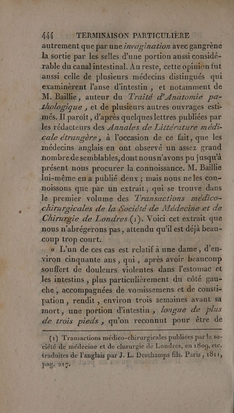 autrement que par une invaginazion avec gangrène la sortie par les selles d'une portion aussi considé- rable du canalintestinal. Au reste, cette opinion fut aussi celle de plusieurs médecins distingués qui examinérent l’anse d'intestin , et notamment de M. Bale, auteur du Traité d’Anatomie pa- Zhologique , et de plusieurs autres ouvrages esti- més. Il paroît, d’après quelques lettres publiées par des rédacteurs des Arznales de Littéruture médi- cale étrangère, à occasion de ce fait, que les médecins anglais en ont observé un assez grand nombre de semblables, dont nousn’avons pu jusqu’à présent nous procurer la connoissance. M. Baillie lui-même en a publié deux ; mais nous neles con- noissons que par un extrait, qui se trouve dans le premier volume des Transactions médico- Chiruroicales de la Société de Médecine et de Chirurgie de Londres (1). Voici cet extrait que nous n’abrégerons pas, attendu qu'il est déjà beau- coup trop court. « L'un de ces cas est relatif à une dame, d’en- viron Cinquante ans , qui, après avoir beaucoup souffert de douleurs violentes dans lPestomac et les intestins , plus particulièrement du côté gau- che; accompagnées de vomissemens et de consti- pation, rendit , environ trois semaines avant sa mort, une portion d'intestin , longue de plus de trois pieds , qu'on reconnut pour être de (1) Transactions médico-chirurgicales publiées par la so- ciété de médecine et de chirurgie de Londres, en 1809, etc. traduites de l'anglais par J. L. Deschamps fils. Paris, 1811, pag: 217: i