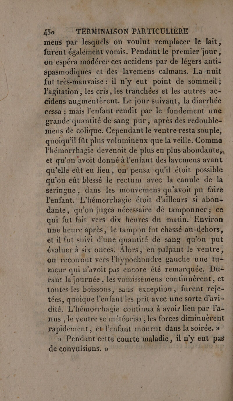 mens par lesquéls on voulut remplacer le lait, furent également vomis. Pendant le premier jour, on espéra modérer ces accidens par de légers anti- spasmodiques et des lavemens calmans. La nuit fut très-mauvaise : il n’y eut point de sommeil ; l'agitation, les cris, les tranchées et les autres ac- cidens augmentèrent. Le jour suivant, la diarrhée cessa ; mais l’enfant rendit par le Rider une Hinde quantité de sang pur, après des redouble- mens de colique. Cependant le ventre resta souple, lhémorrhagie devenoit de plus en plus abondante,, et qu’on avoit donné à l'enfant des lavemens avant qe ‘elle eût eu lieu, on pensa qu'il étoit possible qu’on eût blessé le rectum avec la canule de la seringue, dans les mouvemens qu’avoit pu fure l'enfant. L’hémorrhagie étoit d’ailleurs si abon- dante, qu’on jugea nécessaire de tamponner; ce qui fut fait vers dix heures du matin. Environ une heure après, le tampon fut chassé au-dehors, et il fut suivi d’une quantité de sang qu'on put évaluer à six onces. Alors, en palpant le ventre, on reconnut vers l'hypochondre gauche une tu meur qui n’avoit pas encore été remarquée. Du rant la journée , les vomissemens continuèrent, et toutes les boissons, sans exception, furent reje- tées, quoique l’enfant les prit avec une sorte d’avi- dité. L'hémorrhagie continua à avoir lieu par la- nus , le ventre se météorisa , les forces diminuèrent rapidement, ét l'enfant mourut dans la soirée. » &gt; Pendant cette courte maladie, il n'y eut pas de (osi; | | Re PI OR - DEN a