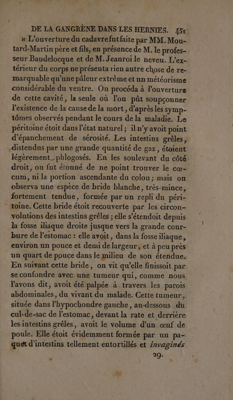 | _ » L'ouverture du cadavrefutfaite par MM. Mou- tard-Martin père et fils, en présence de M. le profes- seur Baudelocque et de M.Jeanroile neveu. L’ex- térieur du corps ne présenta rien autre chose de re- marquable qu'une päleur extrême et un météorisme considérable du ventre. On procéda à l'ouverture de cette cavité, la seule où lon pùt soupçonner l'existence de la cause de la mort, d’après les symp- tômes observés pendant le cours de la maladie. Le | péritoine étoit dans l’état naturel ; il n’y avoit point d'épanchement de sérosité. Les intestins gréles, -distendus par une grande quantité de gaz, étoient légèrement_phlogosés. En les soulevant du côté. droit, on fut étonné de ne point trouver le cœ- cum, ni la portion ascendante du colon; mais on observa une espèce de bride blanche, très-mince, fortement tendue, formée par un repli du péri- tome. Cette bride étoit recouverte par les circon- volutions des intestins gréles ; elle s'étendoit depuis. la fosse iliaque droite jusque vers la grande cour- bure de l'estomac : elle avoit &gt; dans la fosse iliaque, environ un pouce et demi de largeur, et à peu près un quart de ppuce dans le milieu de son étendue. En suivant cette bride, on vit qu’elle finissoit par se confondre avec une tumeur qui, comme nous l'avons dit, avoit été palpée à travers les parois abdominales, du vivant du malade. Cette tumeur, située dans l’hypochondre gauche, au-dessous du cul-de-sac de l’estomac, devant la rate et derrière les intestins gréles, avoit le volume d’un œuf de poule. Elle étoit évidemment formée par un pa- quet d’intestins tellement entortillés et Zzvaginés 29.