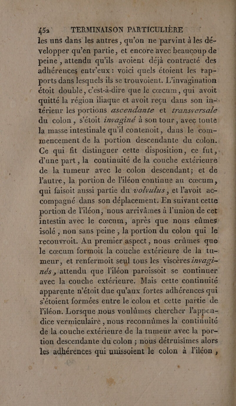 les uns dans les autres, qu’on ne parvint à les dé- velopper qu’en partie, et encore avec beaucoup de peine , attendu qu'ils avoient déjà contracté des adhérences entr’eux: voici quels étoient les rap- ports dans lesquels ils se trouvoient. L’invagination étoit double, c’est-à-dire que le cæœcum, qui avoit du colon, s'étoit zvaginé à son tour, avec toute la masse intestinale qu'il contenoit, dai le com- ‘ mencement de la portion descendante du colon. Ce qui fit distinguer cette disposition, ce fut, d’une part, la continuité de la couche extérieure de la tumeur avec le colon descendant; et de l'autre, la poruon de l’iléon continue au cœcum, qui faisoit aussi partie du vo/vulus, et l’avoit ac- compagné dans son déplacement. En suivant cette DIET Au premier aspect , NOUS crûmes que meur, et renfermoit seul tous les viscères zzvag1- nés , attendu que l’iléon paroissoit se continuer avec la couche extérieure. Mais cette continuité apparente n’étoit due qu’aux fortes adhérences qui s’étoient formées entre le colon et cette partie de l’iléon. Lorsque nous voulûmes chercher l'appen- dice vermiculairé , nous reconnümes la continuité de la couche extérieure de la tumeur avec la por- tion descendante du colon ; nous détruisimes alors les adhérences qui unissoient le colon à l'iléon,