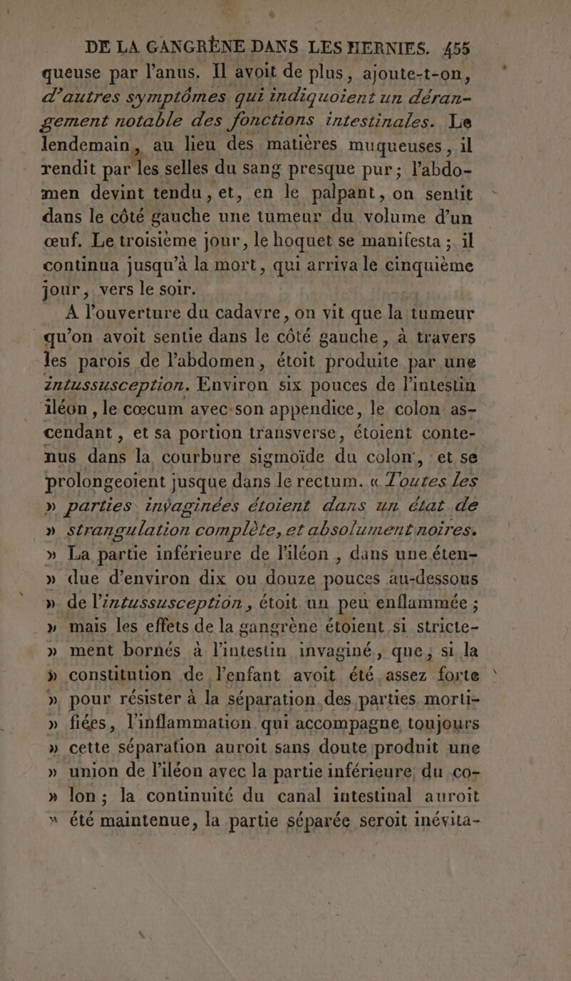 * DE LA GANGRÈNE DANS LES HERNIES. 455 queuse par l'anus, Il avoit de plus, ajoute-t-on, d’autres symptômes qui indiquoient un je gement notable des fonctions intestinales. Le lendemain, au lieu des matières muqueuses, il rendit par selles du sang presque pur; l’abdo- men devint tendu, et, en le palpant, on sentit dans le côté Poche une tumeur du volume d’un œuf. Le troisième jour, le hoquet se manifesta ;. il continua jusqu’à la mort, qui arriva le cinquième jour, vers le soir. are A l'ouverture du cadavre, on vit que la tumeur qu'on avoit sentie dans le core gauche, a travers les parois de l’abdomen, étoit produite par une intussusception. RT six pouces de l'intestin iléon , le cœcum avec:son appendice, le colon as- cendant , et Sa portion transverse, étoient conte- nus dans la courbure sigmoïde du colon’, et se prolongeoient jusque ins le rectum. « PI les » parties. inÿaginées étoient dans un état de » SL] angulation complète, et absol umentnoires. » La partie inférieure de l’iléon , dans une éten- » due d’environ dix ou douze pouces au-dessous ». de l’intussusception , étoit un peu enflammée ; » mais les effets de la gangrène étoient si stricte- » ment bornés à iva invaginé , que, si la » constitution de l'enfant avoit été assez forte », pour résister à la séparation, des parties morti- » fiées, l'inflammation qui accompagne toujours » cette séparation auroit sans doute produit une » union de l’iléon avec la partie inférieure; du .co- » lon; la continuité du canal intestinal auroit » été maintenue, la partie séparée seroit inévita-