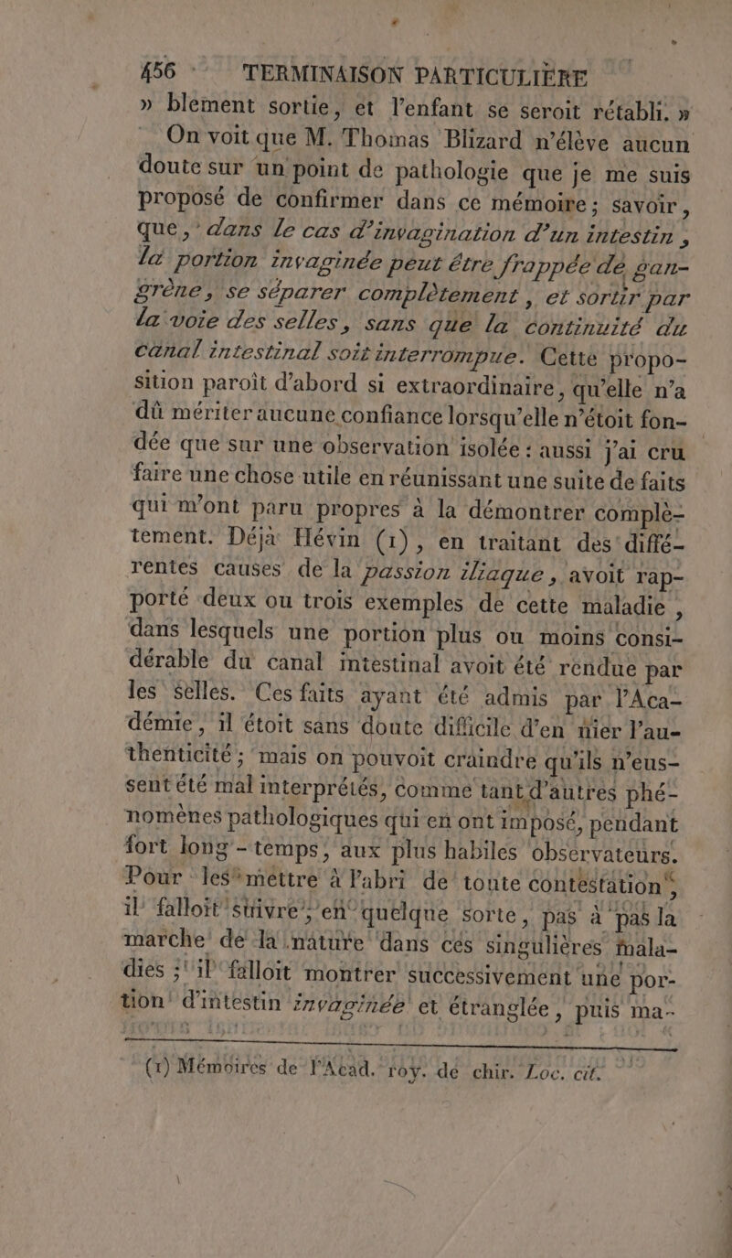 « 456 °° TERMINAISON PARTICULIERE » blement sortie, et l'enfant se seroit rétabli. » On voit que M. Thomas Blizard n’élève aucun doute sur un point de pathologie que je me suis proposé de confirmer dans ce mémoire ; savoir , que,’ dans le cas d’invagination d’un intestin , la portion Invaginde peut être Jrappée de gan- grène, se séparer complètement , et sortir par la voie des selles, sans que' la continuité du canal intestinal soir interrompue. Cette propo- sition paroît d’abord si extraordinaire, qu'elle n’a dû mériter aucune confiance lorsqu'elle n’étoit fon- dée que sur une observation isolée : aussi j'ai cru faire une chose utile en réunissant une suite de faits qui m'ont paru propres à la démontrer complè- tement. Déjx Hévin (1), en traitant des'diffé- rentes causes de la passion iliaque , avoit rap- porté deux ou trois exemples de cette maladie , dans lesquels une portion plus où moins consi- dérable du canal intestinal avoit été rendue par les Selles. Ces faits ayant été admis par l’Aca- démie , il étoit sans doute difficile d’en wiér Pau- thenticité ; mais on pouvoit craindre qu'ils n’eus- sent été mal interprétés, comme tant d’autres phé- nomènes pathologiques qui en ont imposé, pendant fort long - temps; aux plus habiles observateurs. Pour les*mettre À Pabri de’ toute contestation, il falloït”stivre ; en° quelque sorte, pas à pas la marche de la nature dans cés singulières mala- dies ;' il 'falloit montrer successivement une por- tion! d'intestin rvav/rée et étranglée , puis ma- (1) Mémoires de Acad. 10}. dé chir. Loc. ail RO