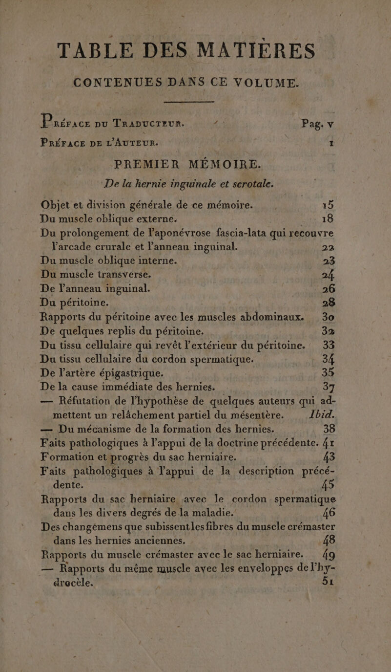 … TABLE DES MATIÈRES CONTENUES DANS CE VOLUME. Hi rracr DU TRADUCTEUR. 4: Pag. 2 PRÉFACE DE L'AUTEUR. I PREMIER MEMOIRE. De la hernie inguinale et scrotale. Objet et division générale de ce mémoire. |. 15 Du muscle oblique externe. 1 TOR Le Du prolongement de l’aponévrose fascia-lata qui recouvre l’arcade crurale et l’anneau inguinal. 22 Du muscle oblique interne. 23 Du muscle transverse. 24 De l'anneau inguinal. 26 Du péritoine. | 28 Rapports du péritoine avec les muscles abdominaux. 30 De quelques replis du péritoine. 3% Du tissu cellulaire qui revêt l'extérieur du péritoine. 33 Du tissu cellulaire du cordon spermatique. 34 De l’artère épigastrique. | 35 De la cause immédiate des hernies. 37 — Réfutation de l'hypothèse de quelques auteurs qui ad- mettent un relâchement partiel du mésentère. Ibid. — Du mécanisme de la formation des hernies. 38 Faits pathologiques à l'appui de la doctrine précédente. 41 Formation et progrès du sac herniaire. 43 Faits pathologiques à l'appui de la description précé- dente. | 5 Rapports du sac herniaire avec le cordon spermatique dans les divers degrés de la maladie.’ Des changémens que subissentles fibres du muscle crémaster dans les hernies anciennes. 48 Rapports du muscle crémaster avec le sac herniaire. 4 — Rapports du même muscle avec les enveloppes de l’hy- drocèle. 51