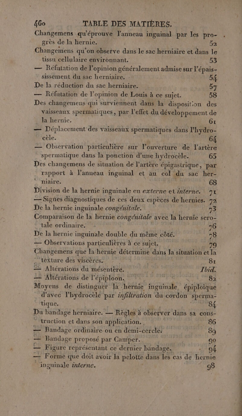 Changemens qu’éprouve Vanneau inguinal par les pro- . grès de la hernie. 52 apice qu’on observe dans le sac herniaire et dans le tissu cellulaire environnant. | 53 — Réfutation de l'opinion généralement admise sur l’épais- sissement du sac herniaire, 54 De la réduction du sac herniaire. 57 — Réfutation de l’opinion de Louis à ce sujet. OS Des changemens qui surviennent dans la disposit:on des vaisseaux spermatiques, par l'effet du développement de la hernie. / 61 — Déplacement des vaisseaux spermatiques dans l’hydro- cele. _ 64 — Observation particulière sur louverture de l'artère spermatique dans la ponction d’une hydrocele. 65 Des changemens de situation de l'artère épigastrique, par rapport à lanneau inguinal et au col du sac her- niaire. 68 Division de la hernie inguinale en externe et interne. 71 — Signes diagnostiques de ces deux espèces de hernies. 72 De Li hernie inguinale congénitale. 73 Comparaison de la hernie congénitale avec la hernie scro- tale ordinaire. . ù 76 De la hernie inguinale double du même côté. 78 — Observations particulières à ce sujet. 79 Changemens que la hernie détermine dans la situation et la ‘texture des viscèrés. MELA vi 81 Te Altérations du mésentéère. Soa Abd. 22 ‘Altérations de l' épiploon. Frs TT 82 Moyens de distinguer la. hernie inguinale épiploique d’avec Pisco par infiltration du cordon PROB tique. 84 Du bandage hérniaire. Règles à observer dans sa cons- truction et dans son application. , | 86 — Bandage ordinaire. ou en demi-cercle. 89 — Bandage proposé par Camper. 90 Figure représentant ce dernier bandage. -- 94 — Forme que doit avoir la polpo dans les cas de hernie inguinale interne. 98