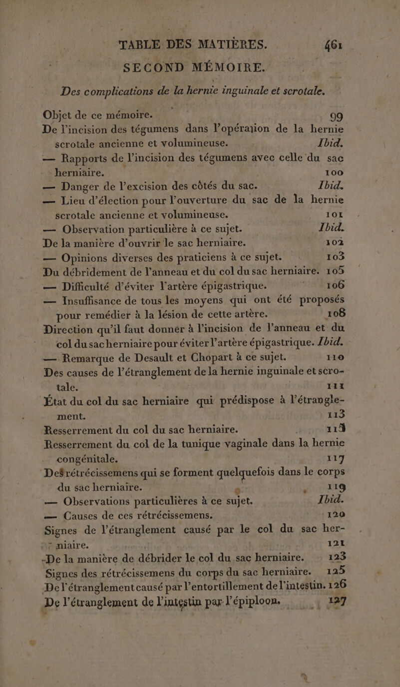 SECOND MÉMOIRE. © Des complications de la hernie inguinale et scrotale. Objet de ce mémoire. 99 De l’incision des tégumens dans l’opérarion de la hernie scrotale ancienne et volumineuse. Ibid: — Rapports de l’incision des tégumens avec celle du sac | » herniaire. 100 — Danger de l’excision des còtés du sac. Ibid. — Lieu d'élection pour l'ouverture du sac de la hernie scrotale ancienne et volumineuse. 10I — Observation particulière à ce sujet. Ibid. De la manière d’ouvrir le sac herniaire. 102 — Opinions diverses des praticiens à ce sujet. — 103 Du débridement de l’anneau et du col du sac herniaire. 105 — Difficulté d’éviter l'artère épigastrique. © 106 — Insuffisance de tous les moyens qui ont été proposés pour remédier à la lésion de cette artère. 108 Direction qu'il faut donnér à l’incision de l'anneau et du col dusacherniaire pour éviter l'artère épigastrique. /bid. — Remarque de Desault et Chopart à ce sujet. 110 Des causes de l’étranglement de la hernie inguinale et scro- tale. 111 État du col du sac herniaire qui prédispose à l’étrangle- ment. 113 Resserrement du col du sac herniaire. 113 Resserrement du col de la tunique vaginale dans la hernie congénitale. 117 De$rétrécissemens qui se forment quelquefois dans le corps du sac herniaire. | 119 — Observations particulières à ce diet Ibid. — Causes de ces rétrécissemens. 120 Signes de l’étranglement causé par le col du sac her- nf miaire. à | 121 -De la manière de débrider le col du sac herniaire. 123 Signes des rétrécissemens du corps du sac herniaire. 125 De l'étranglement causé par l’entortillement de l'intestin. 1 26 De l’étranglement de l’intestin par l'épiploon. i 427