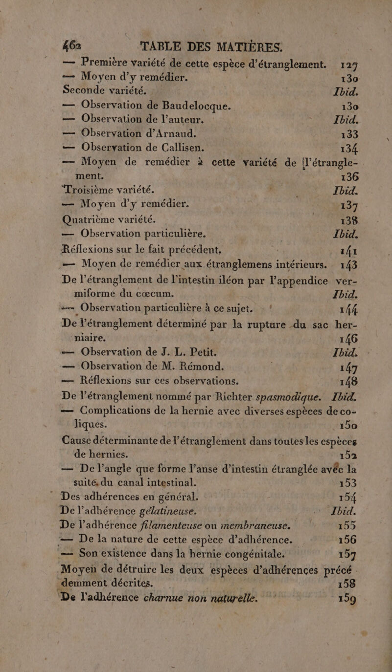 — Première variété de cette “RE d’étranglement. 127 — Moyen d’y remédier. 130 Seconde variété. Ibid. — Observation de Baudelocque. 130 — Observation de l’auteur. 1 Ibid. — Observation d’Arnand. 133 — Observation de Callisen. 134 — Moyen de remédier à cette variété de ’étrangle- ment. 136 Troisième variété. | Ibid. — Moyen d’y remédier. 137 Quatrième variété. 138 — Observation particulière. Ibid. Réflexions sur le fait précédent, | 141 _— Moyen de remédier aux étranglemens intérieurs. 143 De l’étranglement de l'intestin iléon par l’appendice ver- miforme du cœcum. Ibid. — Observation particulière à ce sujet. : ‘ 144 De l’étranglement déterminé par la rupture du sac her- ‘niaire. 146 — Observation de J. L. Petit. Ibid. — Observation de M. Rémond. | 147 — Réflexions sur ces observations. 148 De l’étranglement nommé par Richter spasmodique. Ibid. = Complications de la hernie avec diverses espèces de co- liques. 150 Cause déterminante de l’é étranglement dans toutes les espèces de hernies. 152 — De l’angle que forme l’anse d’intestin étranglée avéc la suité du canal intestinal. 153 Des adhérences en général. 154 De l’adhérence gélatineuse. i Ibid. De l’adhérence filamenteuse ou membraneuse. 155 — De la nature de cette espèce d’adhérence. 156 ‘—— Son existence dans la hernie congénitale. 157 Moyei de détruire les deux espèces d’adhérences précé . _demment décrites. 158 ‘De l'adhérence charnue non naturelle. 159