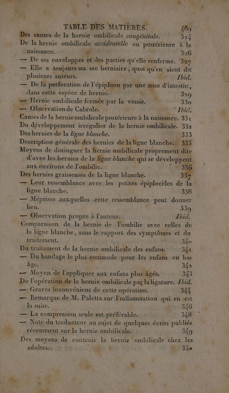 Des causes de la hernie ombilicale congénitale. | 395 De la hernie ombilicale'’ accidentelle ou postérieure A la » naissance. |» M0 326 — Elle a toujours un sac herniaire , quoi qu'en aient dit | plusieurs auteurs. d Ibid. — De la perforation de F épiploon par une .# d’intestin, dans cette espèce de hernie. CR à suo — ‘Hernie ombilicale formée par la vessie. n 330 . — Observationde Cabrole. © - * Ibid. Causes de la hernie ombilicale postérieure à la naissance. 331 Du développement irrégulier de la hernie ombilicale. 332 Des hernies de la ligne blanche. 333 Description générale des hernies de la ligne blanéhelil 335 Moyens de distinguer la hernie ombilicale propr ement dite d'avec les-hernies de la ligne blanche qui se dévelop aux environs de lombilic. Des hernies graisseuses de la ligne blanche. : 337 — Leur ressemblance avec Lee petites épiploceles de la ligne blanche. 336 — Méprises nelle: cette ressemblance peut donner licu. 339 — Observation propre à l’auteur. Ibid. Comparaison de la hernie de | Yombilic avec celles de la ligne blanche, sous le rapport des symptômes et du Araitement. 340 Du traitement de la hernie übilidle des enfans.! | ‘344 — Du bandage le plus commode pour les enfans en bas âge. 342 — Moyen de appliquer : aux enfans plus âgés. 343 De l’opér ation. de la hernie ombilicale par Miiatore Zbid. —; Graves inconvéniens de cette opération. 344. — Remarque de M. Paletta sur|l’inflammation qui en «est la suite. | lor:346 — La compression seule est.préferable..; 7: 348 — Note du traducteur au sujet de quelques écrits publiés récemment sur la hernie ombilicale. 349 Des moyens de contenir la hernie ombilicale chez les adultes bio: € è 35e d SN , à