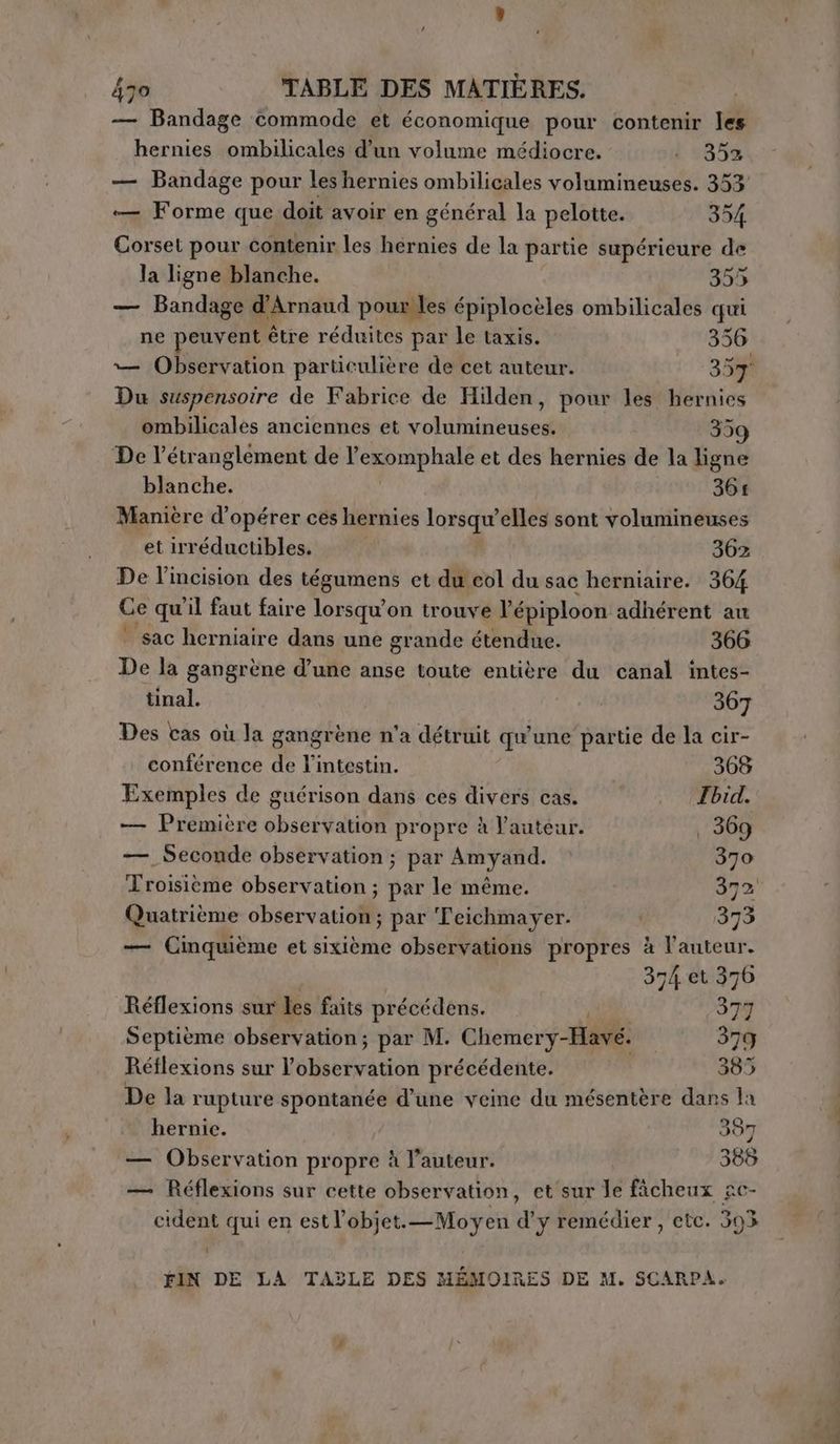 — Bandage commode et économique pour contenir les hernies ombilicales d’un volume médiocre. i (353 — Bandage pour les hernies ombilicales volumineuses. 353 — Forme que doit avoir en général la pelotte. 354 Corset pour contenir les hernies de la partie supérieure de la ligne blanche. 355 — Bandage d'Arnaud pour les épiplocèles ombilicales qui ne peuvent être réduites par le taxis. 356 — Observation particulière de cet auteur. 357 Du suspensoire de Fabrice de Hilden, pour les hernies ombilicales anciennes et volumineuses. 359 De l’étranglement de l’exomphale et des hernies de la ligne blanche. 364 Manière d’opérer ces hernies lorsqu'elles sont volumineuses et irréductibles. 362 De l’incision des teguinent et du col du sac herniaire. 364 Ce qu'il faut faire lorsqu'on trouve l'épiploon adhérent au ‘ sac herniaire dans une grande étendue. 366 De la gangrène d’une anse toute entière du canal intes- tinal. 367 Des cas où la gangrène n'a détruit qu'une partie de la cir- conférence de l'intestin. 368 Exemples de guérison dans ces divers cas. . (Zbid. — Première observation propre à l'auteur. | 369 —. Seconde observation ; par Amyand. 370 Troisième observation ; par le même. 372 Quatrième observation ; par Teichmayer. 373 — Cinquième et sixième observations propres à l'auteur. 374 et 376 Réflexions sur les faits précédens. PE; 379 Septième observation; par M. Chemery-Havé. 379 Réflexions sur l'observation précédente. 385 De la rupture spontanée d’une veine du mésentère dans la hernie. 387 — Observation propre à l’auteur. 388 — Réflexions sur cette observation, et sur Je fàcheux ge- cident qui en estl’objet.—Moyen d’y remédier, etc. 393 1 FIN DE LA TABLE DES MÉMOIRES DE M. SCARPA.