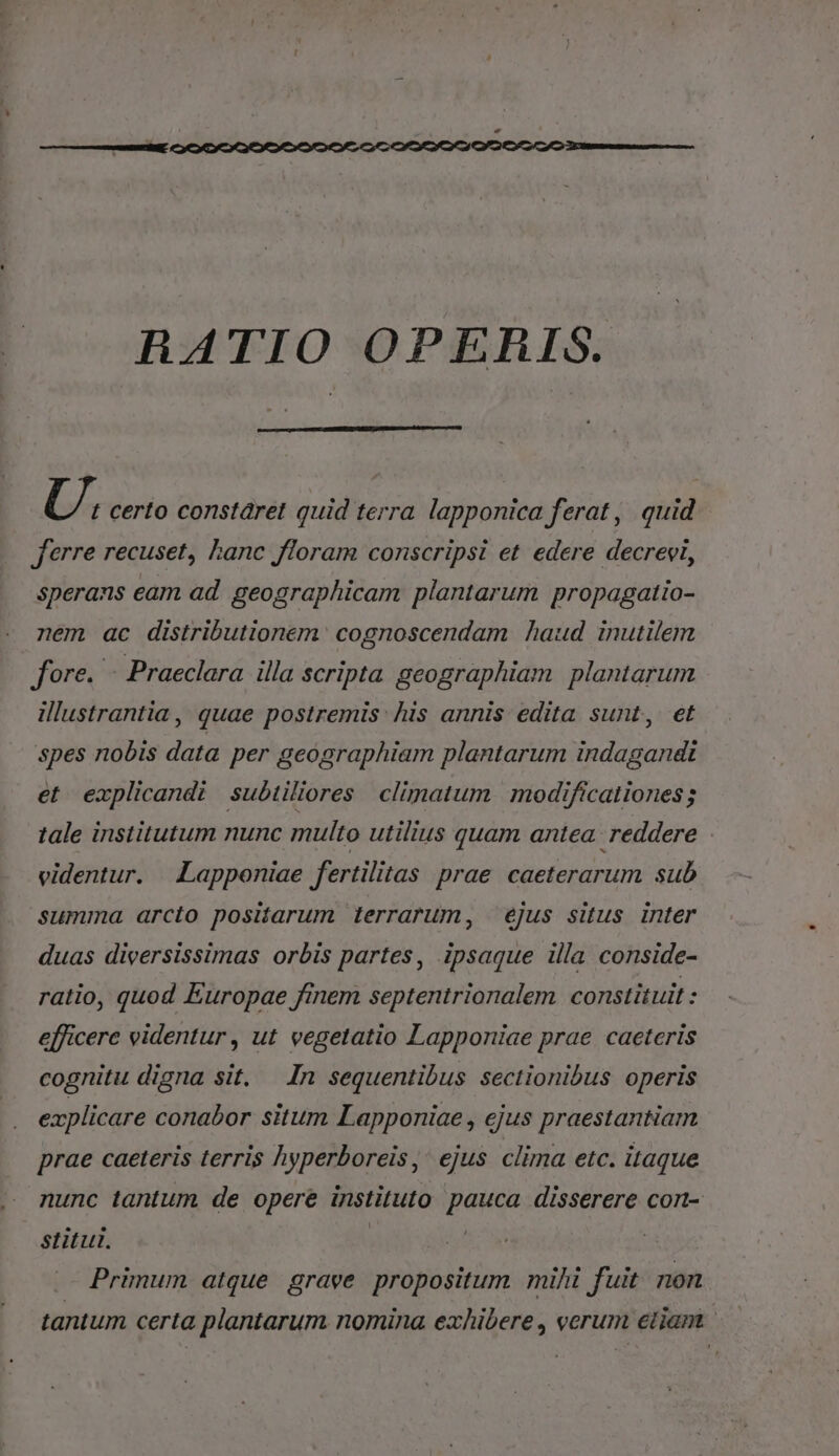 RHATIO OPERIS. U, certo constáret quid terra lapponica ferat, quid X ferre recuset, hanc floram conscripsi et edere decrevi, sperans eam ad geographicam plantarum propagatio- nem ac distributionem. cognoscendam haud inutilem fore. - Praeclara illa scripta geographiam plantarum illustrantia, quae postremis: his annis edita sunt, et spes nobis data per geographiam plantarum indagandi et explicandi subiiliores climatum modificationes ; tale institutum nunc multo utilius quam antea reddere : videntur. | Lapponiae fertilitas prae caeterarum sub summa arcto positarum terrarum, ejus situs inter duas dieersissimas orbis partes, ipsaque illa conside- ratio, quod Europae finem septentrionalem. constituit : efficere videntur , ut vegetatio Lapponiae prae caeteris cognitu digna sit, — In sequentibus sectionibus operis explicare conabor situm Lapponiae , ejus praestantiam prae caeteris terris hyperboreis ,' ejus clima etc. itaque nunc tantum de opere instituto pauca disserere con- stitul. Primum atque grave propositum mihi fuit. non tantum certa plantarum. nomina exhibere , verum etiam |