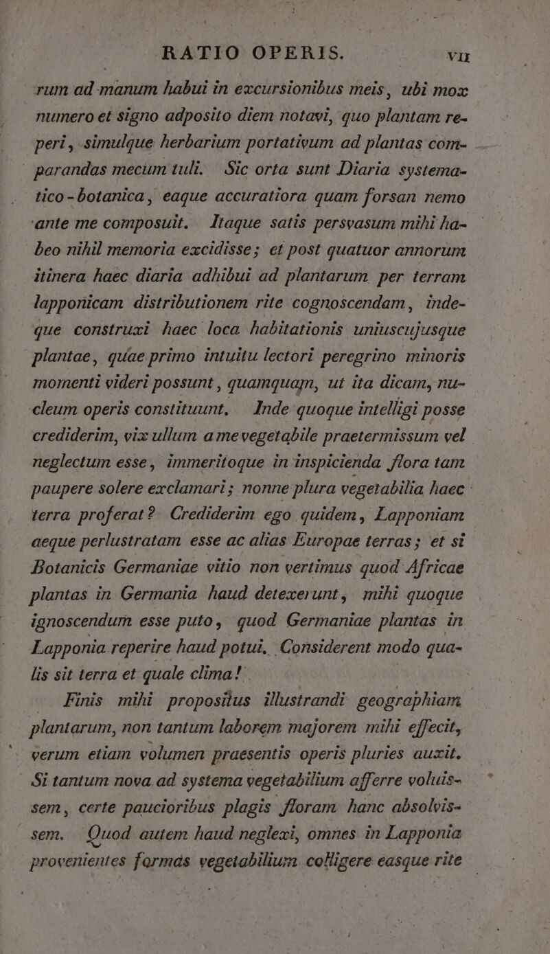 rum ad manum habui in excursionibus meis, ubi mox numero et signo adposito diem notavi, quo plantam re- peri , simulque herbarium portativum ad plantas com- | parandas mecum tuli. Sic orta sunt Diaria systema- tico -botanica, eaque accuratiora quam forsan nemo 'ante me composuit. | Itaque satis persvasum mihi ha- beo nihil memoria excidisse; et post quatuor annorum itinera haec diaria adhibui ad plantarum per terram lapporicam distributionem rite cognoscendam, inde- que construxi haec loca habitationis uniuscujusque plantae, quae primo intuitu lectori peregrino minoris mornenti videri possunt , quamquam, ut ita dicam, nu- cleum operis constituunt. — Inde quoque intelligi posse crediderim, vix ullum a mevegetabile praetermissum vel neglectum esse, immeritoque in inspicienda flora tam paupere solere exclamari ; nonne plura vegetabilia haec : terra. proferat? | Crediderim ego quidem, Lapponiam aeque perlustratam esse ac alias Europae terras; et si Botanicis Germaniae vitio non vertimus quod Africae plantas in. Germania. haud. detexerunt, mihi quoque ignoscendum esse puto, quod Germaniae plantas in Lapponia reperire haud potui, Corsiderent modo qua- lis sit terra et quale clima! | - Finis mihi proposilus illustrandi. geographiam | plantarum, non tantum laborem majorem mihi effecit, verum etiam volumen praesentis. operis pluries auxit. Si tantum nova. ad systema vegetabilium afferre voluis- sem, certe paucioribus plagis floram. hanc absolvis- sem. Quod autem haud neglexi, omnes in Lapponia provenientes formas vegeiabilium colligere easque rite