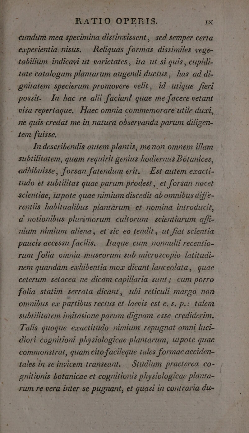 V PACONES C LA oco Pu cundum mea specimina distinxissent , sed semper certa experientia nisus. — Reliquas formas dissimiles vege- tabilium indicavi ut varietates, ita ut si quis , cupidi- tate catalogum plantarum augendi ductus, has ad di- gnitatem. specierum promovere velit, id utique fieri possit- In hac re alii faciant quae me facere vetant tem fuisse. | TH . In describendis autem plantis, me non omnem illam subtilitatem, quam requirit genius hodiernus Botanices, adhibuisse, forsan fatendum erit. .. Est autem exacti- tudo et subtilitas quae parum prodest , et forsan nocet scientiae, utpote quae nimium discedit ab omnibus diffe- rentiis habitualibus. plantarum . et. nomina. introducit, a notionibus plurimorum cultorum | scientiarum afft- paucis accessu facilis... Itaque cum nonnulli recentio- rum folia omnia. muscorum sub microscopio latitudi- nem quandam exhibentia moz dicant lanceolata, quae | ceterum setacea ne dicam capillaria sunt; cum porro folia statim. serrata. dicant, ubi reticuli margo non omnibus ex partibus rectus et.laevis est e. s. p.: talem subtilitatem imitatione parum dignam esse crediderim. Talis quoque exactitudo nimium repugnat omni luci- diori cognitioni physiologicae plantarum, utpote quae commonstrat, quam cito facileque tales formae acciden- tales in se invicem transeant. — Studium praeterea co-- gnitionis botanicae et cognitionis physiologicae planta- rum re era inter se pugnant, et quasi in contraria du- bU