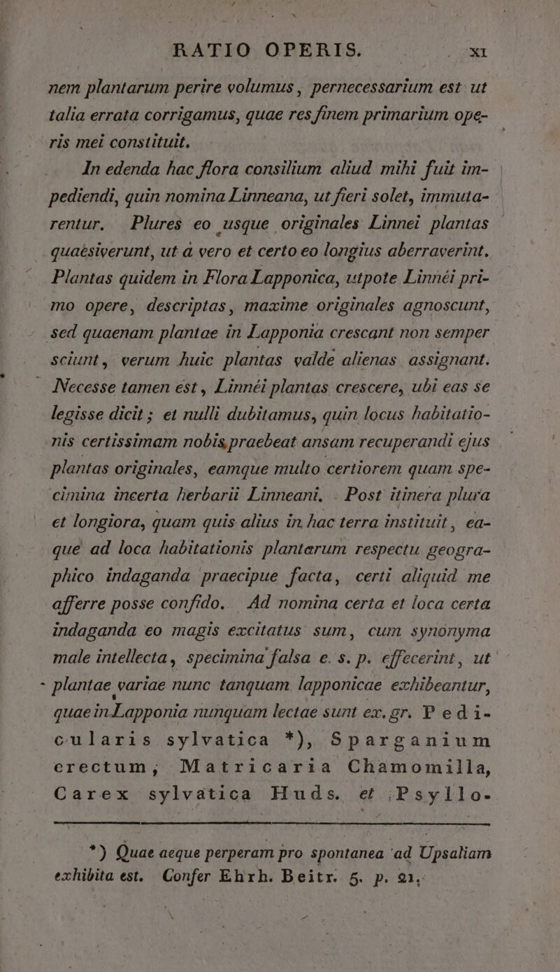 L nem plantarum perire volumus , pernecessarium est. ut talia errata corrigamus, quae res finem primarium ope- ris mei constituit, : | In edenda hac flora consilium aliud mihi fuit im- pediendi, quin nomina Linneana, ut fieri solet, immuta- rentur. Plures eo usque originales Linnei plantas quaésiverunt, ut à vero et certo eo longius aberraverint. Plantas quidem in Flora Lapponica, utpote. Linnéi pri- mo opere, descriptas, mazime originales agnoscunt, sciunt, verum huic plantas valde alienas. assignant. INecesse tamen est , Linnéi plantas crescere, ubi eas se legisse dicit ; et nulli dubitamus, quin locus habitatio- nis certissimam nobis praebeat ansam recuperandi ejus plantas originales, eamque multo certiorem quam spe- cimina incerta herbarii Linneani. . Post itinera plura et longiora, quam quis alius in. hac terra instituit, ea- que ad loca habitationis plantarum respectu geogra- phico indaganda praecipue facta, certi aliquid me afferre posse confido. — Ad nomina certa et loca certa indaganda eo magis excitatus sum, cum synonyma male intellecta, specimina falsa e. s. p. effecerint, ut. plantae variae nunc tanquam. lapponicae exhibeantur, quae in.Lapponia nunquam lectae sunt ex. gr. P ed i- cularis sylvatica *), Sparganium erectum, Matricari:ia Chamomilla, Carex sylvatica Huds. et ;Psyllo- *) Quae aeque perperam pro spontanea 'ad Upsaliam exhibita est. Confer Ehrh. Beitr. 5. p. 21,