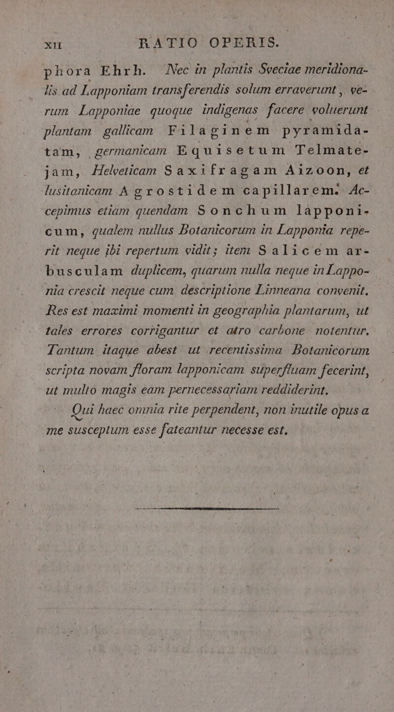 phora Ehrh. Nec in plantis Sveciae meridiona- lis ad L, apponiam transferendis solum erraverunt , ve- rum Lapponiae quoque indigenas facere. voluerunt: plantam. gallcam Filaginem pyramida- tam, germanicam E q uisetum Telmate- jam, ZHelvetieam Saxifragam Ai1zoon, et lusitanicam.A grostidem capillarem. Ac- cepimus etiam quendam Sonchum làpponai- cum, qualem nullus Botanicorum in Lapponta repe- rit neque jbi repertum vidit; item S alicem ar- busculam duplicem, quarum nulla neque in Lappo- nia crescit neque cum descriptione Linneana convenit. Res est maximi momenti in geographia plantarum, ut tales errores corrigantur et atro carbone notentur. Tantum itaque abest ut recentissima Botanicorum scripta novam floram lapponicam superfluam fecerint, ut multo magis eam pernecessariam reddiderint. Qui haec omnia rite perpendent, non inutile opus a me susceptum esse fateantur necesse est.