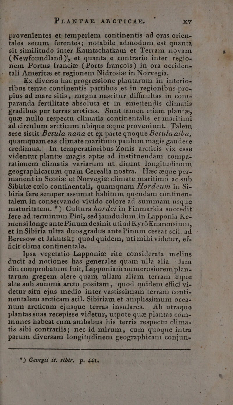 . PrANTAE ARCTICAE. xv provenientes et temperiem continentis ad oras orien- tales secum ferentes; notabile admodum, est quanta sit similitudo inter Kamtschatkam et Terram novam (Newfoundland), et quanta e contrario inter regio- nem Portus francia (Ports francois) in ora occiden- tali America et regionem Nidrosiz in Norvegia. Ex diversa hac progressione plantarum in interio- ribus terrae continentis partibus et in regionibus pro- pius ad mare sitis, magna nascitur difficultas in coim- paranda fertilitate absoluta et in emetiendis climatis gradibus per terras aroticas. Sunt tamen etiam plantae, qua nullo respectu climatis continentalis et maritiini ad circulum arcticum ubique xeque proveniunt. Talem sese sistit Betu/a nana et ex parte quoque Zetula alba, quamquam eas climate maritimo paulum magis gaudere credimus. In temperatioribus Zonis arcticis vix esse videntur plante magis aptz ad instituendam comipa- rationem climatis variarum ut dicunt longitudinuin geographicarum quam Cerealia nostra. Hsc sque per- manent in Scoti: et Norvegiz climate maritimo ac sub Sibirize coelo continentali, quamqnam ZZordeuz in Si- biria fere semper assumat habitum quendam continen- talem in conservando vivido colore ad summam usque maturitatem. *) Cultura AZordez in Finmarkia succedit fere ad terminum Pini, sedjamdudum in Lapponia Ke- mensilonge ante Pinum desinit uti ad Kyró Enarensiuin, et in Sibiria ultra duosgradus ante Pinum cessat scil. ad Beresow et Jakutsk; quod quidem, uti mihi videtur, ef- ficit clima continentale. Ipsa vegetatio Lapponia rite considerata melius . ducit ad notiones has generales quam ulla alia. : Jam diu comprobatum fuit, Lapponiam numerosiorem plan- tarum gregem alere quam ullam aliam terram oque alte sub summa arcto positam, quod quidem effici vi- detur situ ejus medio inter vastissimam terram conti- nentalem arcticam scil. Sibiriam et amplissimum ocea- - num arcticum ejusque terras insulares. | Àb utraque plantas suas recepisse videtur, utpote qua plantas coin- munes habeat cum ambabus his terris respectu clima- tis sibi contrariis; nec id mirum, cum quoque intra parum diversam longitudinem geographicam conjun- *) Georgii it. sibir. p. 441.