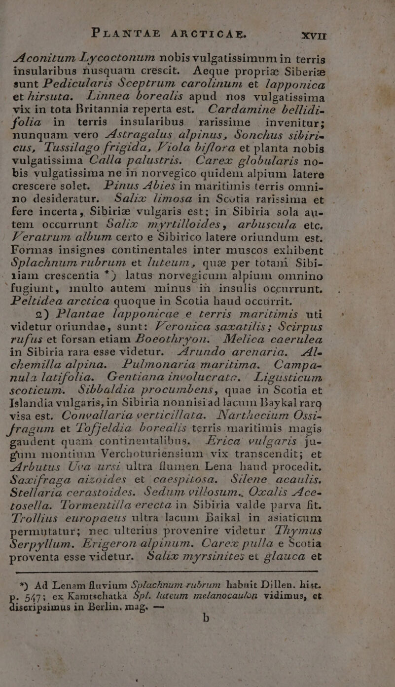 AL conitum Lycoctonum nobis vulgatissimum in terris insularibus husquam crescit. Aeque propriz Siberize sunt Pedicularis Sceptrum carolinum et lapponica. et hirsuta. Linnea borealis apud nos vulgatissima - vix in tota Britannia reperta est. Cardarnne bellidi- folia in terris insularibus. rarissime . invenitur; nunquam vero Zstragalus alpinus, Sonchus sibiri- cus, Tussilago frigida, F'iola biflora et planta nobis vulgatissima Ca/fa palustris. Carex globularis no- bis vulgatissima ne in norvegico quidem alpium latere crescere solet. JPznus 4Abiesin maritimis terris omni- no desideratur. Sa/iv /imosa in Scotia rarissima et fere incerta, Sibiri&amp; vulgaris est; in Sibiria sola au- tem occurrunt Sa/iv myrtilloides, arbuscula etc. Jeratrum album certo e Sibirico latere oriundum est. Formas insignes continentales inter muscos exhibent Splachnum rubrum et luteum, qu:se per totani Sibi-- iiam crescentia ') latus norvegicum alpium omnino fugiunt, multo autem minus in insulis occurrunt. Peitidea arctica quoque in Scotia haud occurrit. 2) Plantae lapponicae e terris maritimis uti videtur oriundae, sunt: J'eronica saxatilis; Scirpus rufus et forsan etiam Zoeorthryon. | : Melica. caerulea in Sibiria rara esse videtur. | ZZrundo arenaria. 4l- chemilla alpina. | Pulmonaria maritima. Campa- nula latifolia. Gentiana involucrate./ Ligusticum scoticum. dSibbaldia procumbens, quae in Scotia et Islandia vulgaris, in Sibiria nonnisiad lacum Baykal raro visa est. Convallaria verticillata. INarthecium Ossi- fragum et dofjeldia borealis terris maritimis magis gaudent quam continentalibus, Erica vulgaris ju- gum montiuin Verchoturiensium vix transcendit; et Zrbutus. Üva ursi ultra flumen Lena baud procedit. Saxifraga aizoides et caespitosa. dilene. acaulzs. Stellaria cerastoides. Sedum villosum.. Oxalis 4ce- tosella. Tormentilla erecta in Sibiria valde parva fit. Trollius europaeus ultra lacum Daikal in asiaticum permutatur; nec ulterius provenire videtur ZAÀymus Serpyllum. Erigeron alpinum. Carex pulla e Scotia proventa esse videtur. Sa/ze myrsinites et glauca et *) Ad Lenam fluvium Sp/achnum rubrum habuit Dillen. hist. - 547; ex Kamtschatka $p/. Juteum melanocaulon vidimus, et. iseripsimus in Berlin. mag. — 