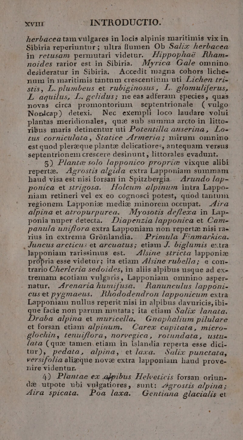 XVHÉ (à INTRODUCTIO. - herbacea tam viülgares in locis alpinis maritimis vix in Sibiria reperiuntur; ultra flumen Ob SaZix herbacea in retusam permutari videtur. Zppophaé Rham- noides rarior est in Sibiria. JMyrica Gale omnino desideratur in Sibiria. | Accedit magna cohors liche- num in maritimis tantum crescentiunm uti Zzczen triz- stis, L. plumbeus et rubiginosus, LL. glomuliferus, L aquilus, i. celidus; ne eas adferam gpecies, quas novas circa promontorium septentrionale ( vulgo Norndcap) detexi. Nec exempli loco laudare volui plantas meridionales, quaàé sub summa arcto in litto- ribus maris detinentur uti Pozentilla anserina, Lo- tus corniculata, S$tatice zármeriía; mirum omnino est quod plerzeque plantze delicatiores, antequam versus septentrioneni crescere desinunt, littorales evadunt. 5) Plante solo lapponzco propric? vixque alibi reperta. .Aerostzs algida extra Lapponiam summam haud visa est nisi forsan in Spitzbergia. Zrundo lap- ponica et strigosa. Holcum alpinum intra Lappo- niam retineri vel ex eo cognosci potest, quod tantum regionem Lapponizs medic minorem occupat. .24zra alpina et atropurpurea. | .Myosotis deflexa in Lap- ponia nuper detecta. | JDiapenzia lapponica et Cam- panula uniflora extra Lapponiam non repertae nisi ra» rius in extrema Grónlandia. — Przmula F:nmar&amp;ica. . Juncus arcticus et arcuatus; etiam J. brzglumis extra lapponiam rarissimus est. Z4/szne stricta lapponice própria esse videtur; ita etiam Z/szne rubella; e con- trario Cherleria sedoides, in aliis alpibus usque ad ex- tremanm scotiam vulgaris, Lapponiam omnino asper- natur. Zfrenaria humifusa. | Aanunculus lapponi- cuset pygmaeus. fihododendron lapponicum extra Lapponiain nullus reperit nisi in alpibus davuricis, ibi- rin facie non parum mntata; ita etiam Sa/zx lanata. raba alpina et muricella. Gnaphalium pilulare et forsan etiam a/pinum. Carex capitata, micro- glochin, tenuiflora, noreegica, rotundata, ustu- lata (qux tamen, etiam in lslandia reperta esse dici- tur), pedata, alpina, etlaxa. Salix punctata, eersifolia aligque novae extra lapponiam haud prove- nire videntur. | 4) Plantae ex alpibus Helveticis forsan oriun- de utpote ubi vulgatiores, sunt: 2eroszis alpzna; ira spicata. oa laxa. .Gentiana glacialis et