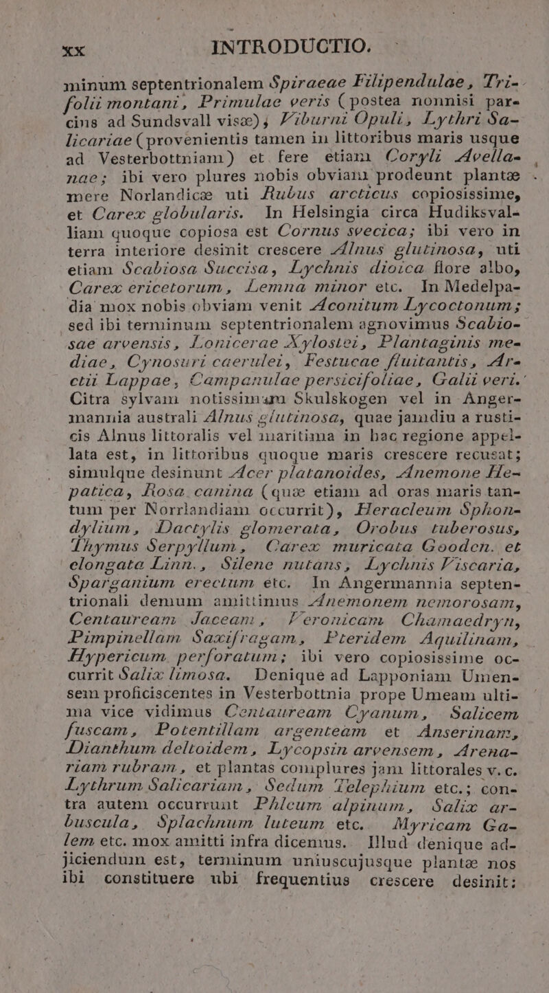 ex INTRODUCTIO. minum septentrionalem Spzraeae Filipendulae, Tri-. fot montani, Primulae veris (postea nonnisi pare cins ad Sundsvall vis) Z'iburni Opuli, Lythri Sa- licariae ( provenientis tamen in littoribus maris usque ad. Vesterbottniam) et. fere etiani Coryli Zveella- 1a6; ibi vero plures nobis obvian: prodeunt planta mere Norlandice uti J/tuéus arctzcus copiosissime, et Carex globularis. n Helsingia circa Hudiksval- liam quoque copiosa est Cornus seeczca; ibi vero in terra interiore desinit crescere 7Z/nus glutinosa, uti etiam. Scabiosa Succisa, Lychnis dioica flore albo, Carex ericetorum , Lemna minor etc. In Medelpa- dia mox nobis obviam venit ZZconitum Lycoctonum; sed ibi terminum . septentrionalem agnovimus $cabzo- sae areensis, Lonicerae Xylostez, Plantaginis me- diae, Cynosuri caerulei, Festucae fluitantis, zr- ctii Lappae, Campanulae persicifoliae, Gali veri. Citra sylvam notissimum Skulskogen vel in Anger- mannia australi A/nus eíutinosg, quae janndiu a rusti- cis Alnus littoralis vel 1naritima in hac regione appei- lata est, in littoribus quoque maris crescere recusat; simulque desinunt Zcer platanoides, z4nemone He- patica, fiosa canina (qux etiam ad oras maris tan- tum per Norrlandiam occurrit), Heracleum S$phkon- dylium, Dactylis glomerata, Orobus tuberosus, dhymus Serpyllum, | Carex muricata Goodocn. et elongata Linn., Silene nutans, ALychnis F'iscaria, óparganium erectum etc. In Angermannia septen- trionali demum amittinius ZZnemonem nemorosam, Centauream Jaceam , Peronicam | Chamaeádryn, Pimpinellam Saxifragam, | Pteridem Aquilinam, FHypericum. perforatum; ibi vero copiosissime oc- currit Salix lzmosa. Denique ad Lapponiam Umen- sein proficiscentes in Vesterbottnia prope Umeam ulti- ma vice vidimus Ceoniauream Cyanum, | Salicem fuscam, Potentillam argenteàm et Anserinam, Dianthum deltoidem , Lycopsin areensem , Arena- riam rubram , et plantas coniplures jam littorales v. c. Lythrum Salicariam ,' Sedum 4elephium etc.; con- tra autem occurruut. PA/cum alpinum, Salix ar- buscula, Splachnum luteum etc... Myricam Ga- lem etc. mox amitti infra dicemus... Illud denique ad- Jiciendumn est, terminum uniuscujusque plantae nos ibi constituere ubi frequentius crescere desinit: