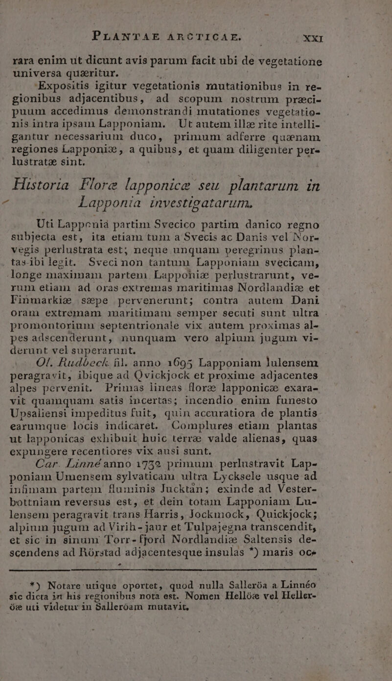 rara enim ut dicunt avis parum facit ubi de vegetatione universa quzritur. 'Expositis igitur vegetationis rautationibus in re- gionibus adjacentibus, ad scopum nostrum przci- puum accedimus demonstrandi inutationes vegetatio- nis intra ipsam Lapponiam. Ut autem illz rite intelli- gantur necessarium duco, primum adferre quaenam. regiones Lapponis, a quibiis, et quam diligenter per- lustrat sint. Historia Flore lapponice seu plantarum in Lapponia investtgatarum. | Uti Lappenià partim Svecico partim danico regno subjecta est, )ta etiam tum a Svecis ac Danis vel Nor- vegis perlustrata est; neque unquani peregrinus pian- tas ibi legit. Svecinon tantum Lapponiaim svecicam, longe maximam parten Lapponise perlustrarunt, ve- rum etiani ad oras extremas maritimas Nordlandiz et Finmarkise sspe pervenerunt; contra autem Dani oram extremam. maritimam. semper secuti sunt ultra . promontorium septentrionale vix autem proximas al- pes adscenderunt, nunquam vero dlpiumm jugum vi- derunt vel superarunt,. Ol. Rudbeck. fil. anno 1695 Lapponiam lulensem peragravit, ibique ad Qvickjock et proxime adjacentes alpes pervenit. Primas lineas flore lapponicz exara- vit quamquani satis incertas; incendio enim funesto Upsaliensi impeditus fuit, quin accuratiora de plantis earumque locis indicaret. Complures etiam plantas ut lapponicas exhibuit huic terra valde alienas, quas expungere recentiores vix ausi sunt. Car. Linné anno 17529 primum perlustravit Lap- poniam Umensem sylvaticam ultra Lycksele usque ad infimam partem fuminis Jucktan; exinde ad Vester- bottniam reversus est, et dein totam Lapponiam Lu- lensem peragravit trans Harris, Jockmock, Quickjock; alpium jugum ad Virih - Jaur et Tulpajegna: transcendit, et sic in sinunr Torr-fjord Nordlandizx Saltensis de- scendens ad Rórstad adjacentesque insulas *) maris oce P *) Notare utique oportet, quod nulla Salleróa a. Linnéo sic dicta int his regionibus nota est. Nomen Hellós vel Heller- óc uti videtur in Balleróagi imnutayit,