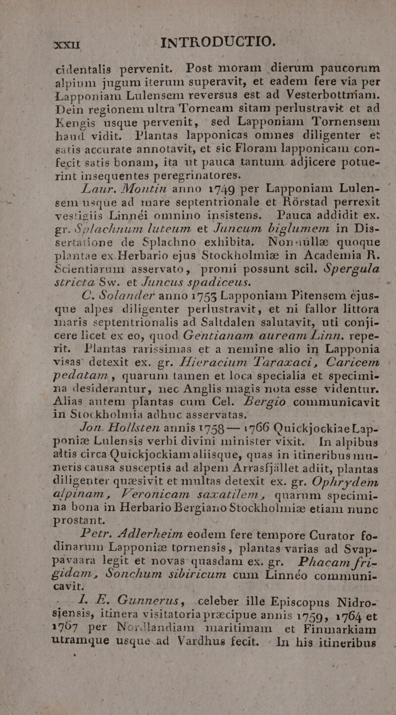 cidentalis pervenit. Post moram dierum paucorum alpium jugum iterum superavit, et eadem fere via per Lapponiam Lulensem reversus est ad Vesterbottniam. Dein regionem ultra Torneam sitam perlustravit et ad Kengis usque pervenit, sed Lapponiam Tornensem haud vidit. Plantas lapponicas ommes diligenter e: satis accurate annotavit, et sic Floram lapponicam con- fecit satis bonam, ita ut pauca tantum. adjicere potue- rint insequentes peregrinatores. Laur. Montin anno 1749 per Lapponiam Lulen- sem usque ad mare septentrionale et Rórstad perrexit ves'igiis Linnéi omnino insistens. | Pauca addidit ex. gr. Gplachnum luteum et Juncum biglumem in Dis- sertatione de Splachno exhibita. Non^auülle quoque plantae ex.Herbario ejus Stockholmize in Academia R. Scientiarum asservato, promi possunt scil. Spergula s£ricta Sw. et Juncus spadzceus. | C. Solander anno 1755 Lapponiam Pitensem ejus- que alpes diligenter perlustravit, et ni fallor littora imaris septentrionalis ad Saltdalen salutavit, uti conji- cere licet ex eo, quod Gentianam auream Linn. repe- rit. Plantas rarissimas et a nemine alio in Lapponia visas. detexit ex. gr. /Zieracium d1araxaci, Caricem pedatam , quarum tamen et loca specialia et specimi- na desiderantur, nec Anglis magis nota esse videntur. Alias autem plantas cum .Cel. Bergio communicavit in Stockholmia adhuc asservatas. Jon. Hollsten annis V758 — 1766 Quickjockiae Lap- poniz Lulensis verbi divini minister vixit. In alpibus altis circa Quickjockiam aliisque, quas in itineribusmu- ' neris causa susceptis ad alpem Arrasfjillet adiit, plantas diligenter quzsivit et multas detexit ex. gr. OpAhrydem alpinam, Feronicam saxatilem , quarum specimi- na bona in Herbario Bergiano Stockholiniz etiam nunc prostant. Petr. Adlerheim eodem fere tempore Curator fo- dinarum Lapponize tornensis, plantas varias ad Svap- pavaara legit et novas quasdam ex. gr. PAhacam fri- &amp;idam, $onchum sibiricum cum Linnéo communi- cavit, . 1. E. Gunnerus, celeber ille Episcopus Nidro- siensis, iünera visitatoria precipue annis 1759, 1764 et 1707 per Nordlandiam adnaritimam | et Finmarkiam utramque usque.ad Vardhus fecit. : In his itineribus B