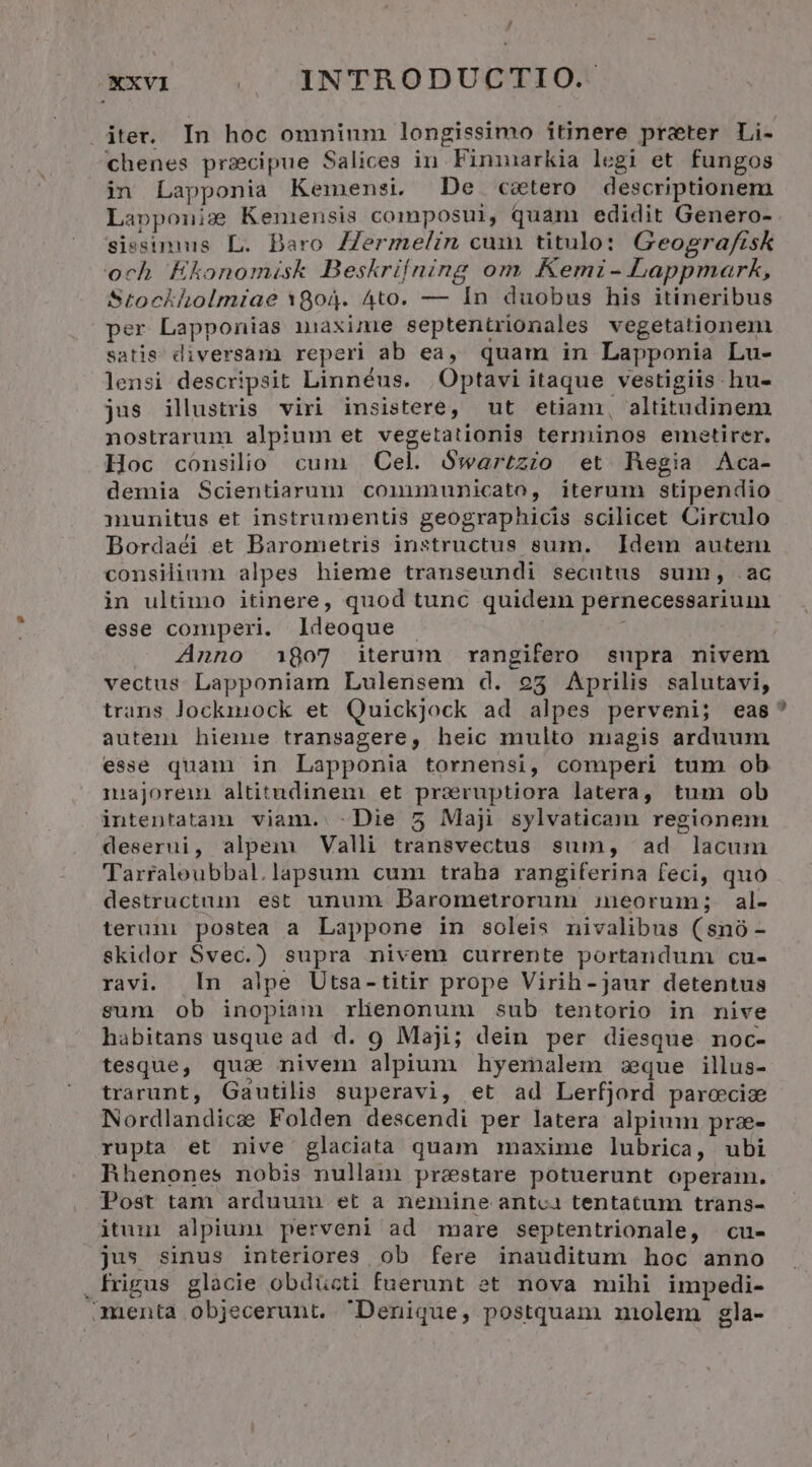 rd XXVI | INTRODUCTIO. iter. In hoc omninm longissimo itinere preter Li- chenes praecipue Salices in Finimarkia legi et fungos in Lapponia Kemensi. De c&tero descriptionem Lapponiz Keniensis composui, quam edidit Genero- siesimmus L. Daro ZZermelzin cum titulo: Geografisk och Kkonomisk Beskrilning om Kemi- Lappmark, Stockholmiae 1804. Ato. — In duobus his itineribus per Lapponias isaxime septentrionales vegetationem satis diversam reperi ab ea, quam in Lapponia Lu- lensi descripsit Linnéus. | Optavi itaque vestigiis -hu- jus illustris. viri insistere, ut etiam, altitudinem nostrarum alpium et vegetationis terminos emaetirer. Hoc cónsilio cum | Cel. Swartzio et Regia Aca- demia Scientiarum conununicato, iterum stipendio munitus et instrumentis geographicis scilicet Circulo Bordaéi et Barometris instructus sum. Idem autem consilium alpes hieme transeundi secutus sum, .ac in ultimo itinere, quod tunc quidem pernecessariuin esse comperi. ldeoque É Anno 1807 iterum rangifero supra nivem vectus Lapponiam Lulensem d. 9253 Aprilis salutavi, trans Jockmiock et Quickjock ad alpes perveni; eas auteni hieme transagere, heic multo magis arduum esse quam in Lapponia tornensi, comperi tum ob muajoreum altitudinem et prsruptiora latera, tum ob intentatam viam. -Die 5 Maji sylvaticam regionem deserui, alpem Valli transvectus sum, ad lacum Tarraloubbal.lapsum cum traha rangiferina feci, quo destructuun est unum Barometrorum ineorum; al- terum postea a Lappone in soleis nivalibus (snó- skidor Svec.) supra nivem currente portandum cu- ravi. n alpe Utsa-titir prope Virih-jaur detentus sum ob inopiam rlienonum sub tentorio in nive habitans usque ad d. 9 Maji; dein per diesque noc- tesque, qua nivem alpium hyemalem zque illus- trarunt, Gautilis superavi, et ad Lerfjord paroecia Nordlandicae Folden descendi per latera alpium pra- rupta et nive glaciata quam maxime lubrica, ubi hhenones nobis nullam pr&stare potuerunt operam. Post tam arduuin et a nemine antca tentatum trans- itum alpium perveni ad mare septentrionale, | cu- jus sinus interiores ob fere inauditum hoc anno .frigus glocie obdücti fuerunt et nova mihi impedi- menta objecerunt. Denique, postquam molem gla-