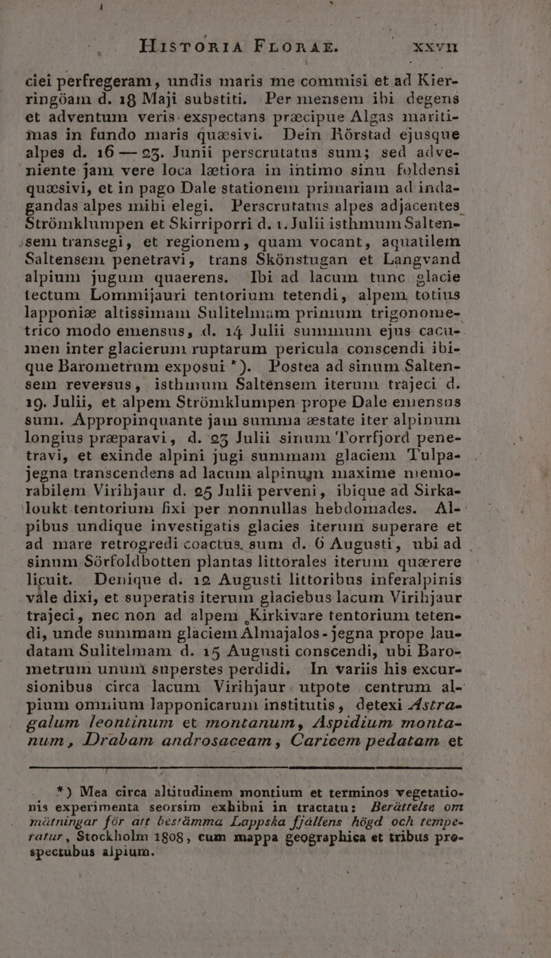 HisTrOon1iA FLOnRAE. |oxxvn ciei perfregeram , undis maris me commisi et ad Kier- ringóam d. 18 Maji substiti. Per mensem ibi degens et adventum veris: exspectans praecipue Algas mariti- mas in fundo maris quasivi. Dein Hórstad ejusque alpes d. 16 — 25. Junii perscrutatus sum; sed adve- niente jam vere loca lotiora in intimo sinu foldensi quasivi, et in pago Dale stationem priinariam ad inda- gandas alpes mihi elegi. Perscrutatus alpes adjacentes. Strómklumpen et Skirriporri d. 1. Julii isthmum Salten- sem transegi, et regionem , quam vocant, aquatilem Saltensem penetravi, trans Skónstugan et Langvand alpium jugum. quaerens. bi ad lacum tunc glacie tectum Lommijauri tentorium tetendi, alpem. totius lapponie altissima Sulitelinaàm primum trigonome- trico modo emensus, d. 14 Julii suminum ejus cacu- ien inter glacierunm ruptarum pericula conscendi ibi- que Darometrum exposui). Postea ad sinum Salten- sem reversus, isthinum Salténsem iterum. trájeci d. 19. Julii, et alpem Strómklunmpen prope Dale exnensus sum. Appropinquante jau summa zstate iter alpinum longius praeparavi, d. 95 Julii sinum 'orrfjord pene- travi, et exinde alpini jugi summam glaciem Tulpa- jegna transcendens ad lacum alpinujn maxime niemo- rabilem Virihjaur d. 25 Julii perveni, ibique ad Sirka- loukt tentorium fixi per nonnullas hebdomades. Al- pibus undique investigatis glacies iteruin superare et ad mare retrogredi coactus, sum d. 6 Augusti, ubiad . sinum Sórfoldbotten plantas littorales iterum. quazrere licuit. Denique d. 19 Augusti littoribus inferalpinis vàle dixi, et superatis iterum glaciebus lacum Virihjaur trajeci, nec non ad alpem ,Kirkivare tentorium teten- di, unde sunimam glaciem Almajalos- jegna prope lau- datam Sulitelmam d. 15 Augusti conscendi, ubi Daro- metrum ununi superstes perdidi. In variis his excur- sionibus circa lacum Virihjaur. utpote centrum al- pium omuium lapponicaruni institutis, detexi Zfstra- galum leontinum et montanum, Aspidium monta- num, Drabam androsaceam , Caricem pedatam et DECLINE! RSTCOQUAT ORE *) Mea circa altitudinem montium et terminos vegetatio- nis experimenta seorsim exhibui in tractatu: Berátte/se ori mátningar fór att bestümma Lapps£a fjallens hógd ocÀ tempe- ratur , Stockholm 1808, cum mappa geographica et tribus pro- spectubus alpium.