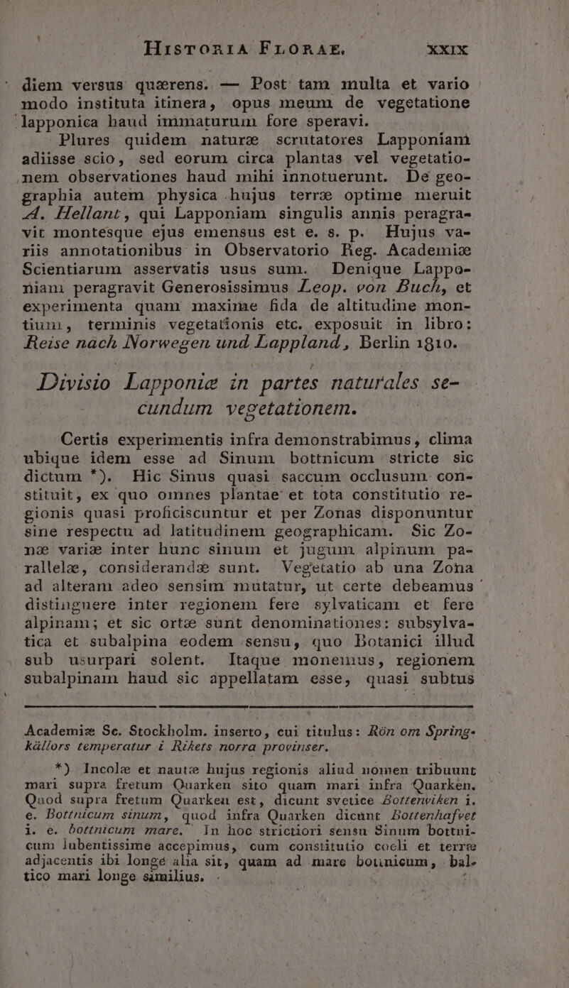 HisronriA FrnoRAE *XIX diem versus quaerens. — Post tam inulta et vario modo instituta itinera, opus meum de vegetatione Jlapponica baud immaturum fore speravi. | Plures quidem nature scrutatores Lapponiam adiisse scio, sed eorum circa plantas vel vegetatio- nem observationes haud mihi innotuerunt. Dé geo- graphia autem physica .hujus terre optime mieruit A. Hellant, qui Lapponiam singulis annis peragra- vit montesque ejus emensus est e. s. p. Hujus va- riis annotationibus in Observatorio Reg. Academic Scientiarum asservatis usus sum. — Denique Lappo- niani peragravit Generosissimus Zeop. von Buch, et experimenta quam maxime fida de altitudine mon- tium, terminis vegetationis etc. exposuit in libro: Reise nàch Norwegen und. Lappland , Berlin 1810. Divisio Lapponie in partes naturales se- cundum vegetationerm. Certis experimentis infra demonstrabimus, clima ubique idem esse ad Sinum bottnicum stricte sic dictum *). Hic Sinus quasi saccum occlusum. con- stituit, ex quo omnes plantae et tota constitutio re- gionis quasi proficiscuntur et per Zonas disponuntur sine respectu ad latitudinem geographicam. Sic Zo- naà varie inter hunc sinum et jugum alpinum pa- rallelae, considerandx sunt. | Vegetatio ab una Zona ad alteram adeo sensim mutatur, ut certe debeamus ' distinguere inter regionem fere sylvatican et fere alpinam; et sic ortze sunt denominationes: subsylva- tica et subalpina eodem .sensu, quo Dotanici illud sub usurpari solent. Itaque moneinus, regionem subalpinam haud sic appellatam esse, quasi subtus Academiz Se. Stockholm. inserto, cui titulus: Rón om Spring. | kállors temperatur i Rikets norra provinser. *) Incole et nautz hujus regionis aliud nomen tribuunt mari supra fretum OQuarken sito quam mari infra Quarken. Qnod supra fretum Quarkeu est, dicunt svetice Borzenvi&amp;en i. e. Botticum sinum, quod infra Quarken dicunt BortenAafvet i. e. bottnicum mare, ln hoc strictiori sensu Sinum bottni- cum lubentissime accepimus, cum constitutio cocli et terre adjacentis ibi longé aha sit, quam ad amare bounicum, bal- tico mari longe similius. | s i
