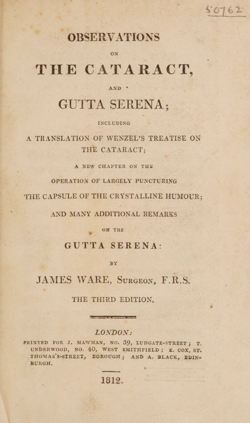 OBSERVATIONS THE CATARACT, GUTTA SERENA: A TRANSLATION OF WENZEL’S TREATISE ON THE CATARACT; A NEW CHAPTER ON THE OPERATION OF LARGELY PUNCTURING THE CAPSULE OF THE CRYSTALLINE HUMOUR; AND MANY ADDITIONAL REMARKS ON THE Pa v GUTTA SERENA: : iy JAMES WARE, Surcron, F.B.S. 3 THE THIRD EDITION, panna as errr me 4 LONDON: PRINTED FOR J. MAWMAN, NO. 39, LUDGATE-STREET; T. UNDERWOOD, NO. 40, WEST SMITHFIELD; 2k. COX, ST. THOMAS’S-STREET, BOROUGH; AND A, BLACK, EDIN- BURGH, 1812.