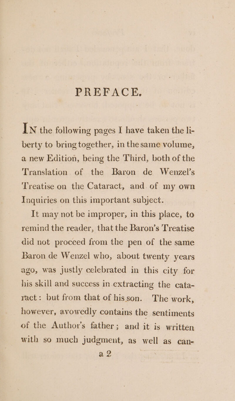 PREFACE. IN the following pages I have taken the li- berty to bring together, in the same volume, a new Edition, being the Third, both of the Translation of the Baron de Wenzel’s Treatise on the Cataract, and. of my own Inquiries on this important subject. It may not be improper, in this place, to remind the reader, that the Baron’s Treatise did not proceed from the pen of the same Baron de Wenzel who, about twenty years ago, was justly celebrated in this city for his skill and success in extracting the cata- ract: but from that of hisson. The work, however, avowedly contains the sentiments of the Author’s father; and it is written — with so much judgment, as well as can- a2 . .