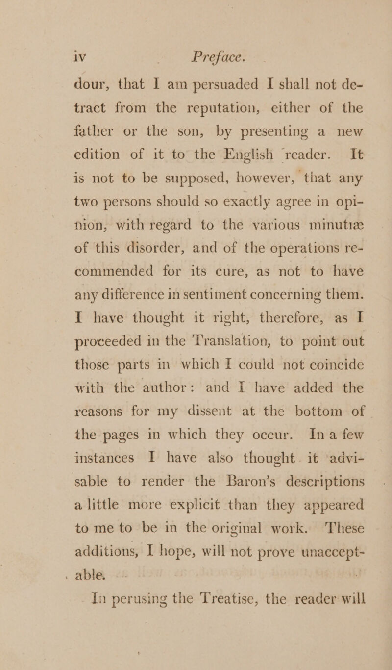 dour, that I am persuaded I shall not de- tract from the reputation, either of the father or the son, by presenting a new edition of it to the English reader. It is not to be supposed, however, that any two persons should so exactly agree in opi- mion, with regard to the various minutiz of this disorder, and of the operations re- commended for its cure, as not to have any difference in sentiment concerning them. {1 have thought it right, therefore, as I proceeded in the Translation, to point out those parts in which I could not coincide with the author: and I have added the reasons for my dissent at the bottom of the pages in which they occur. Ina few instances I have also thought. it ‘advi- sable to render the Baron’s descriptions a little more explicit than they appeared to me to be in the original work. These additions, I hope, will not prove unaccept- . able. In perusing the Treatise, the reader will