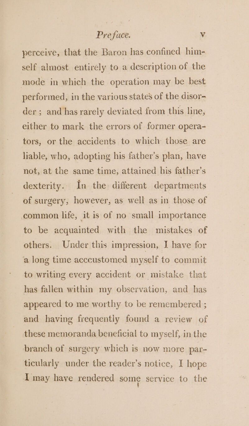perceive, that the Baron has confined him- self almost entirely to a description of the mode in which the operation may be best performed, in the various states of the disor- der; and has rarely deviated from this line, either to mark the errors of former opera- tors, or the accidents to which those are liable, who, adopting his father’s plan, have not, at the same time, attained his father’s dexterity. In the different departments of surgery, however, as well as in those of common life, it is of no small importance to be acquainted with the mistakes of others. Under this impression, I have for a long time acccustomed myself to commit to writing every accident or mistake that has fallen within my observation, and has appeared to me worthy to be remembered ; and having frequently found a review of these memoranda beneficial to myself, in the branch of surgery which is now more par- ticularly under the reader’s notice, I hope I may have rendered some service to the